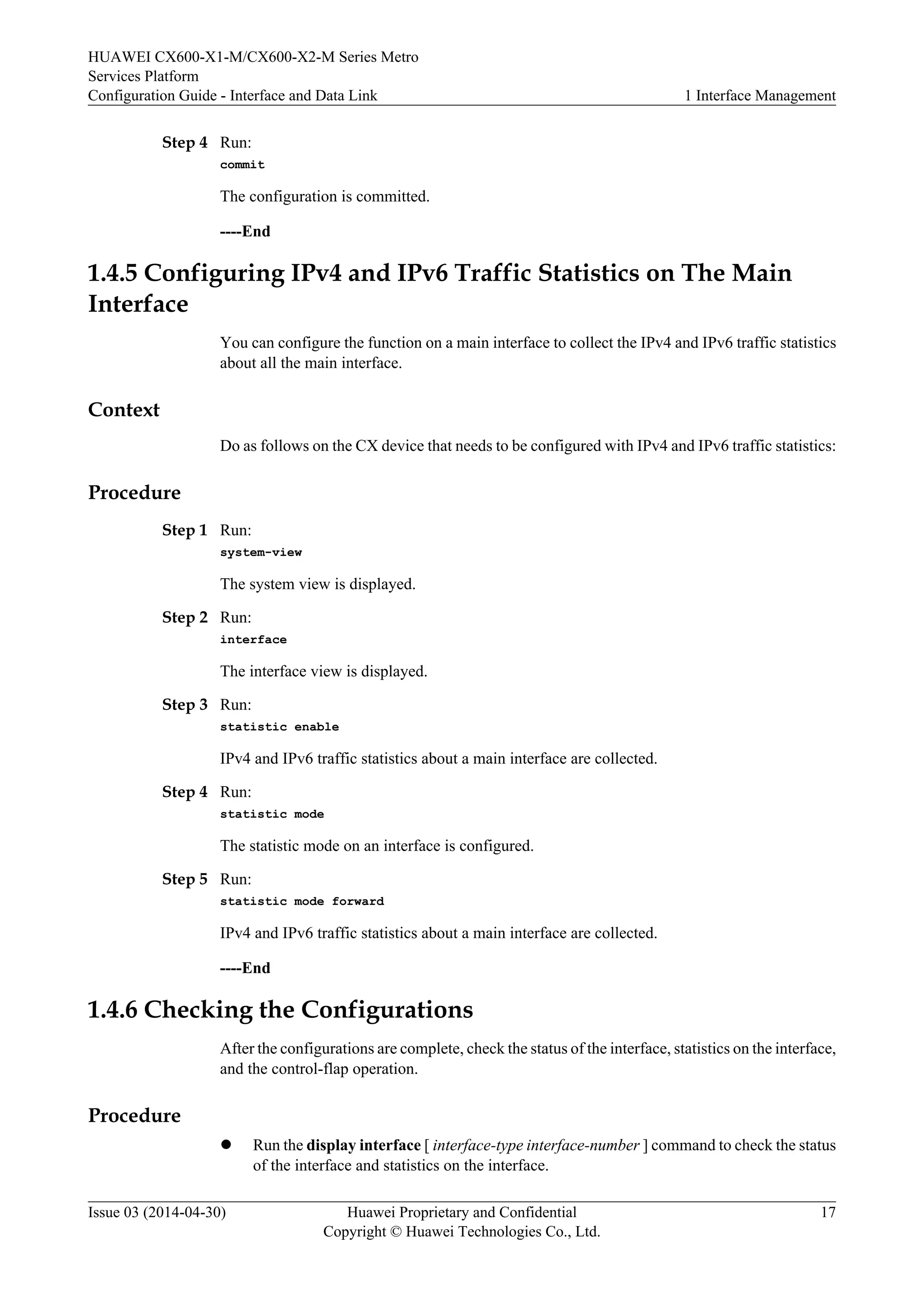 HUAWEI CX600-X1-M/CX600-X2-M Series Metro 
Services Platform 
Configuration Guide - Interface and Data Link 1 Interface Management 
Step 4 Run: 
commit 
The configuration is committed. 
----End 
1.4.5 Configuring IPv4 and IPv6 Traffic Statistics on The Main 
Interface 
You can configure the function on a main interface to collect the IPv4 and IPv6 traffic statistics 
about all the main interface. 
Context 
Do as follows on the CX device that needs to be configured with IPv4 and IPv6 traffic statistics: 
Procedure 
Step 1 Run: 
system-view 
The system view is displayed. 
Step 2 Run: 
interface 
The interface view is displayed. 
Step 3 Run: 
statistic enable 
IPv4 and IPv6 traffic statistics about a main interface are collected. 
Step 4 Run: 
statistic mode 
The statistic mode on an interface is configured. 
Step 5 Run: 
statistic mode forward 
IPv4 and IPv6 traffic statistics about a main interface are collected. 
----End 
1.4.6 Checking the Configurations 
After the configurations are complete, check the status of the interface, statistics on the interface, 
and the control-flap operation. 
Procedure 
l Run the display interface [ interface-type interface-number ] command to check the status 
of the interface and statistics on the interface. 
Issue 03 (2014-04-30) Huawei Proprietary and Confidential 
Copyright © Huawei Technologies Co., Ltd. 
17 
 