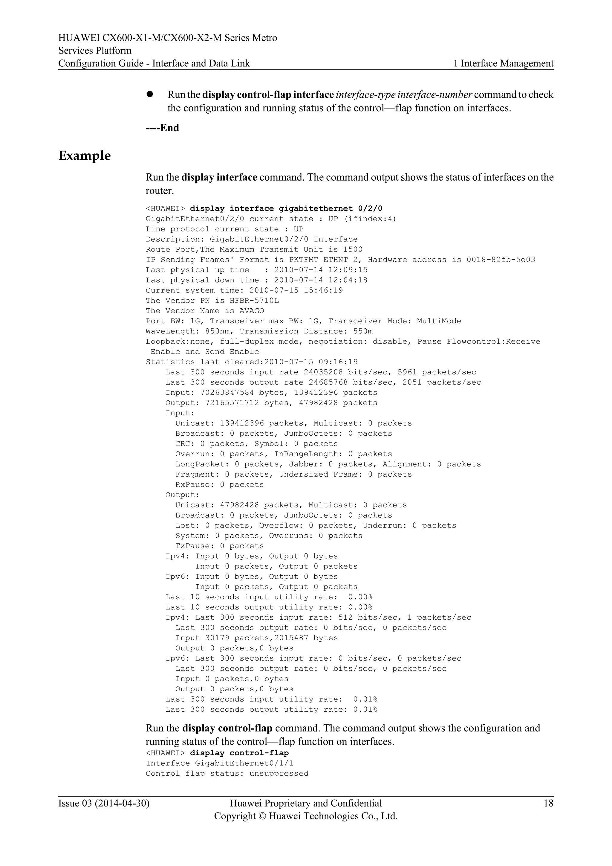 HUAWEI CX600-X1-M/CX600-X2-M Series Metro 
Services Platform 
Configuration Guide - Interface and Data Link 1 Interface Management 
l Run the display control-flap interface interface-type interface-number command to check 
the configuration and running status of the control—flap function on interfaces. 
----End 
Example 
Run the display interface command. The command output shows the status of interfaces on the 
router. 
<HUAWEI> display interface gigabitethernet 0/2/0 
GigabitEthernet0/2/0 current state : UP (ifindex:4) 
Line protocol current state : UP 
Description: GigabitEthernet0/2/0 Interface 
Route Port,The Maximum Transmit Unit is 1500 
IP Sending Frames' Format is PKTFMT_ETHNT_2, Hardware address is 0018-82fb-5e03 
Last physical up time : 2010-07-14 12:09:15 
Last physical down time : 2010-07-14 12:04:18 
Current system time: 2010-07-15 15:46:19 
The Vendor PN is HFBR-5710L 
The Vendor Name is AVAGO 
Port BW: 1G, Transceiver max BW: 1G, Transceiver Mode: MultiMode 
WaveLength: 850nm, Transmission Distance: 550m 
Loopback:none, full-duplex mode, negotiation: disable, Pause Flowcontrol:Receive 
Enable and Send Enable 
Statistics last cleared:2010-07-15 09:16:19 
Last 300 seconds input rate 24035208 bits/sec, 5961 packets/sec 
Last 300 seconds output rate 24685768 bits/sec, 2051 packets/sec 
Input: 70263847584 bytes, 139412396 packets 
Output: 72165571712 bytes, 47982428 packets 
Input: 
Unicast: 139412396 packets, Multicast: 0 packets 
Broadcast: 0 packets, JumboOctets: 0 packets 
CRC: 0 packets, Symbol: 0 packets 
Overrun: 0 packets, InRangeLength: 0 packets 
LongPacket: 0 packets, Jabber: 0 packets, Alignment: 0 packets 
Fragment: 0 packets, Undersized Frame: 0 packets 
RxPause: 0 packets 
Output: 
Unicast: 47982428 packets, Multicast: 0 packets 
Broadcast: 0 packets, JumboOctets: 0 packets 
Lost: 0 packets, Overflow: 0 packets, Underrun: 0 packets 
System: 0 packets, Overruns: 0 packets 
TxPause: 0 packets 
Ipv4: Input 0 bytes, Output 0 bytes 
Input 0 packets, Output 0 packets 
Ipv6: Input 0 bytes, Output 0 bytes 
Input 0 packets, Output 0 packets 
Last 10 seconds input utility rate: 0.00% 
Last 10 seconds output utility rate: 0.00% 
Ipv4: Last 300 seconds input rate: 512 bits/sec, 1 packets/sec 
Last 300 seconds output rate: 0 bits/sec, 0 packets/sec 
Input 30179 packets,2015487 bytes 
Output 0 packets,0 bytes 
Ipv6: Last 300 seconds input rate: 0 bits/sec, 0 packets/sec 
Last 300 seconds output rate: 0 bits/sec, 0 packets/sec 
Input 0 packets,0 bytes 
Output 0 packets,0 bytes 
Last 300 seconds input utility rate: 0.01% 
Last 300 seconds output utility rate: 0.01% 
Run the display control-flap command. The command output shows the configuration and 
running status of the control—flap function on interfaces. 
<HUAWEI> display control-flap 
Interface GigabitEthernet0/1/1 
Control flap status: unsuppressed 
Issue 03 (2014-04-30) Huawei Proprietary and Confidential 
Copyright © Huawei Technologies Co., Ltd. 
18 
 