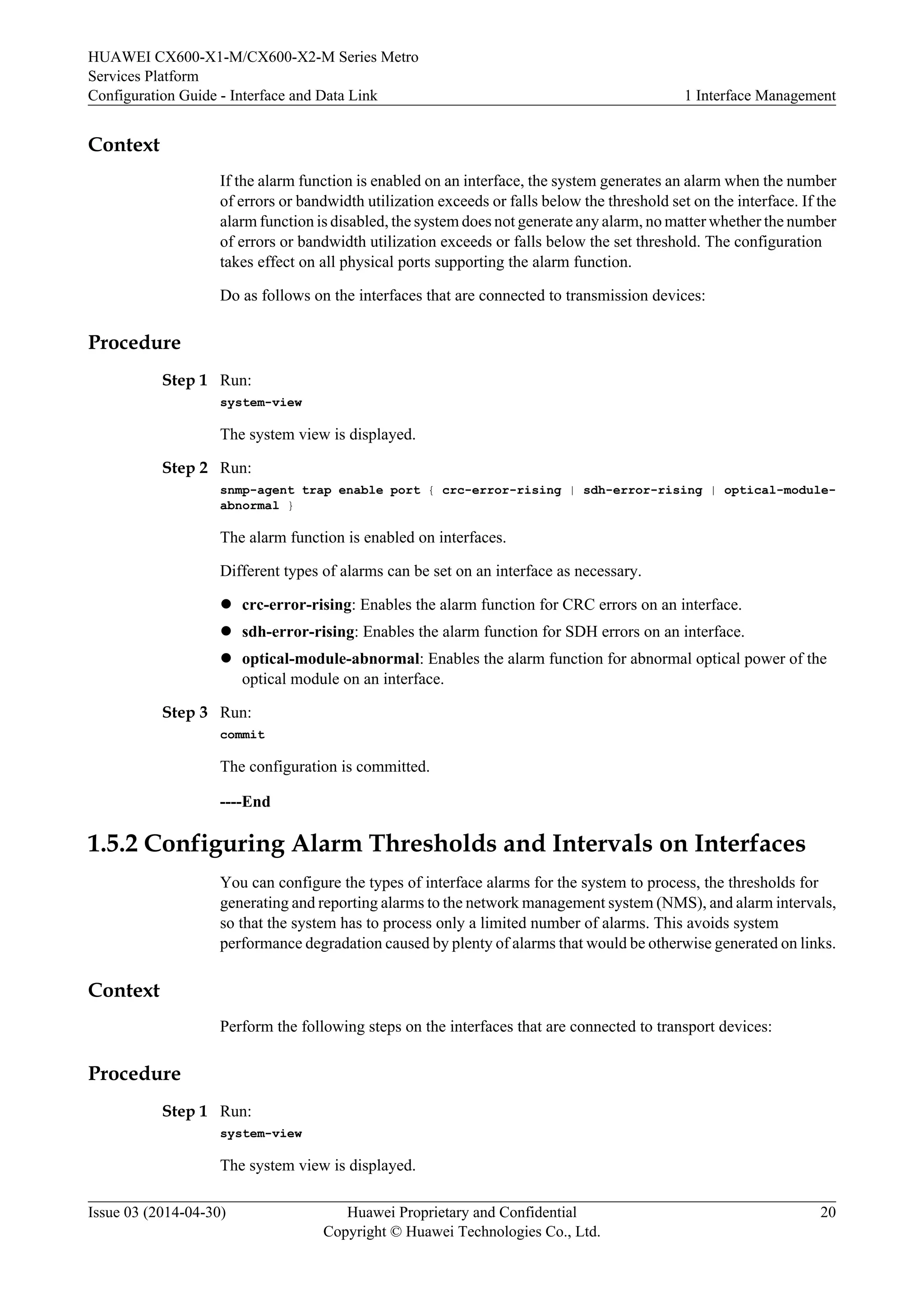 HUAWEI CX600-X1-M/CX600-X2-M Series Metro 
Services Platform 
Configuration Guide - Interface and Data Link 1 Interface Management 
Context 
If the alarm function is enabled on an interface, the system generates an alarm when the number 
of errors or bandwidth utilization exceeds or falls below the threshold set on the interface. If the 
alarm function is disabled, the system does not generate any alarm, no matter whether the number 
of errors or bandwidth utilization exceeds or falls below the set threshold. The configuration 
takes effect on all physical ports supporting the alarm function. 
Do as follows on the interfaces that are connected to transmission devices: 
Procedure 
Step 1 Run: 
system-view 
The system view is displayed. 
Step 2 Run: 
snmp-agent trap enable port { crc-error-rising | sdh-error-rising | optical-module-abnormal 
} 
The alarm function is enabled on interfaces. 
Different types of alarms can be set on an interface as necessary. 
l crc-error-rising: Enables the alarm function for CRC errors on an interface. 
l sdh-error-rising: Enables the alarm function for SDH errors on an interface. 
l optical-module-abnormal: Enables the alarm function for abnormal optical power of the 
optical module on an interface. 
Step 3 Run: 
commit 
The configuration is committed. 
----End 
1.5.2 Configuring Alarm Thresholds and Intervals on Interfaces 
You can configure the types of interface alarms for the system to process, the thresholds for 
generating and reporting alarms to the network management system (NMS), and alarm intervals, 
so that the system has to process only a limited number of alarms. This avoids system 
performance degradation caused by plenty of alarms that would be otherwise generated on links. 
Context 
Perform the following steps on the interfaces that are connected to transport devices: 
Procedure 
Step 1 Run: 
system-view 
The system view is displayed. 
Issue 03 (2014-04-30) Huawei Proprietary and Confidential 
Copyright © Huawei Technologies Co., Ltd. 
20 
 