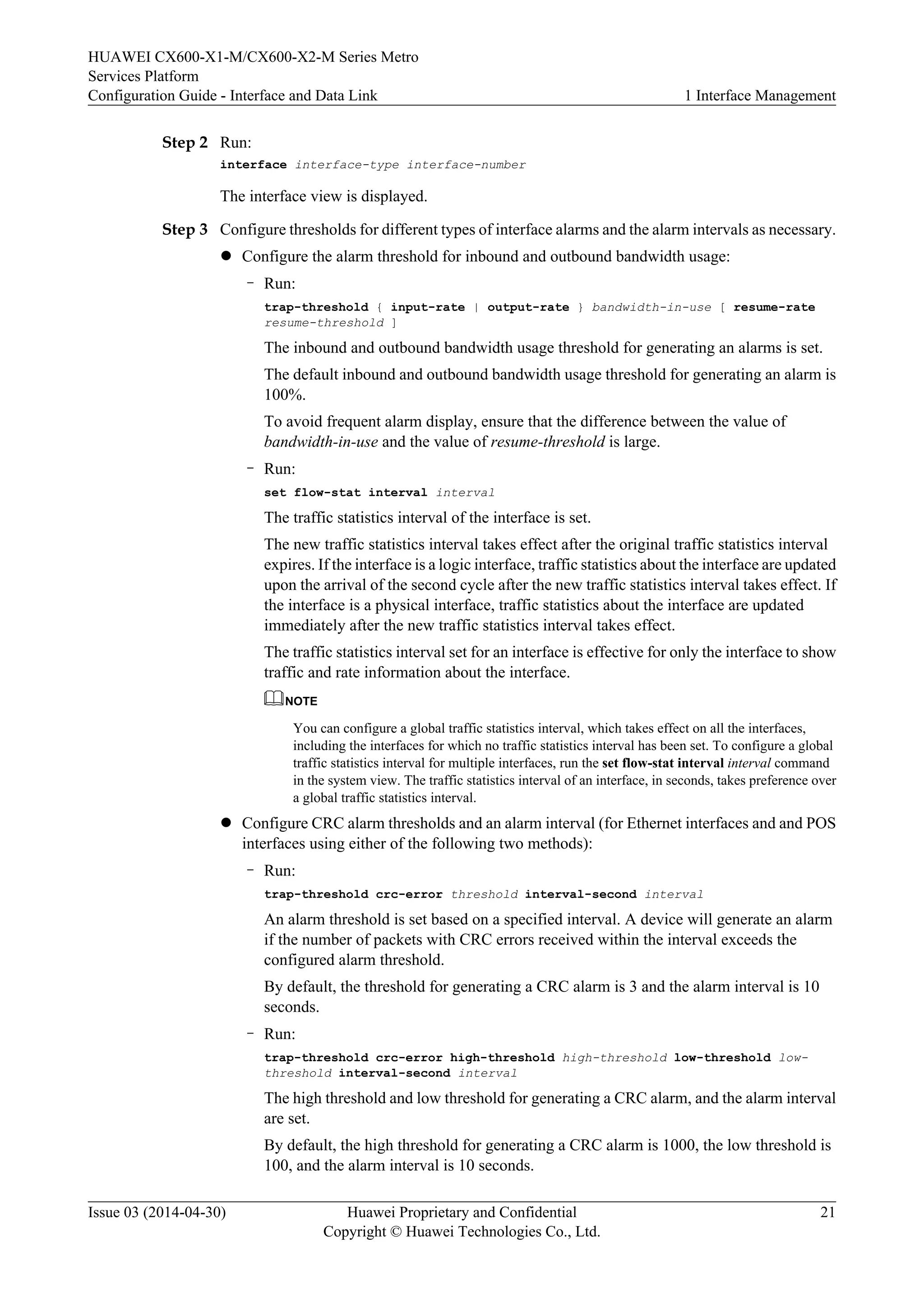 HUAWEI CX600-X1-M/CX600-X2-M Series Metro 
Services Platform 
Configuration Guide - Interface and Data Link 1 Interface Management 
Step 2 Run: 
interface interface-type interface-number 
The interface view is displayed. 
Step 3 Configure thresholds for different types of interface alarms and the alarm intervals as necessary. 
l Configure the alarm threshold for inbound and outbound bandwidth usage: 
– Run: 
trap-threshold { input-rate | output-rate } bandwidth-in-use [ resume-rate 
resume-threshold ] 
The inbound and outbound bandwidth usage threshold for generating an alarms is set. 
The default inbound and outbound bandwidth usage threshold for generating an alarm is 
100%. 
To avoid frequent alarm display, ensure that the difference between the value of 
bandwidth-in-use and the value of resume-threshold is large. 
– Run: 
set flow-stat interval interval 
The traffic statistics interval of the interface is set. 
The new traffic statistics interval takes effect after the original traffic statistics interval 
expires. If the interface is a logic interface, traffic statistics about the interface are updated 
upon the arrival of the second cycle after the new traffic statistics interval takes effect. If 
the interface is a physical interface, traffic statistics about the interface are updated 
immediately after the new traffic statistics interval takes effect. 
The traffic statistics interval set for an interface is effective for only the interface to show 
traffic and rate information about the interface. 
NOTE 
You can configure a global traffic statistics interval, which takes effect on all the interfaces, 
including the interfaces for which no traffic statistics interval has been set. To configure a global 
traffic statistics interval for multiple interfaces, run the set flow-stat interval interval command 
in the system view. The traffic statistics interval of an interface, in seconds, takes preference over 
a global traffic statistics interval. 
l Configure CRC alarm thresholds and an alarm interval (for Ethernet interfaces and and POS 
interfaces using either of the following two methods): 
– Run: 
trap-threshold crc-error threshold interval-second interval 
An alarm threshold is set based on a specified interval. A device will generate an alarm 
if the number of packets with CRC errors received within the interval exceeds the 
configured alarm threshold. 
By default, the threshold for generating a CRC alarm is 3 and the alarm interval is 10 
seconds. 
– Run: 
trap-threshold crc-error high-threshold high-threshold low-threshold low-threshold 
interval-second interval 
The high threshold and low threshold for generating a CRC alarm, and the alarm interval 
are set. 
By default, the high threshold for generating a CRC alarm is 1000, the low threshold is 
100, and the alarm interval is 10 seconds. 
Issue 03 (2014-04-30) Huawei Proprietary and Confidential 
Copyright © Huawei Technologies Co., Ltd. 
21 
 