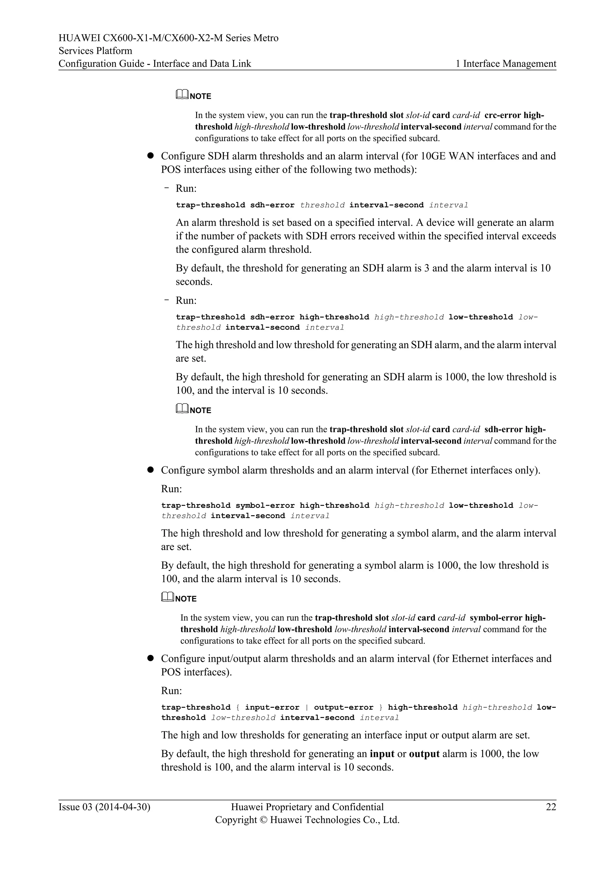 HUAWEI CX600-X1-M/CX600-X2-M Series Metro 
Services Platform 
Configuration Guide - Interface and Data Link 1 Interface Management 
NOTE 
In the system view, you can run the trap-threshold slot slot-id card card-id crc-error high-threshold 
high-threshold low-threshold low-threshold interval-second interval command for the 
configurations to take effect for all ports on the specified subcard. 
l Configure SDH alarm thresholds and an alarm interval (for 10GE WAN interfaces and and 
POS interfaces using either of the following two methods): 
– Run: 
trap-threshold sdh-error threshold interval-second interval 
An alarm threshold is set based on a specified interval. A device will generate an alarm 
if the number of packets with SDH errors received within the specified interval exceeds 
the configured alarm threshold. 
By default, the threshold for generating an SDH alarm is 3 and the alarm interval is 10 
seconds. 
– Run: 
trap-threshold sdh-error high-threshold high-threshold low-threshold low-threshold 
interval-second interval 
The high threshold and low threshold for generating an SDH alarm, and the alarm interval 
are set. 
By default, the high threshold for generating an SDH alarm is 1000, the low threshold is 
100, and the interval is 10 seconds. 
NOTE 
In the system view, you can run the trap-threshold slot slot-id card card-id sdh-error high-threshold 
high-threshold low-threshold low-threshold interval-second interval command for the 
configurations to take effect for all ports on the specified subcard. 
l Configure symbol alarm thresholds and an alarm interval (for Ethernet interfaces only). 
Run: 
trap-threshold symbol-error high-threshold high-threshold low-threshold low-threshold 
interval-second interval 
The high threshold and low threshold for generating a symbol alarm, and the alarm interval 
are set. 
By default, the high threshold for generating a symbol alarm is 1000, the low threshold is 
100, and the alarm interval is 10 seconds. 
NOTE 
In the system view, you can run the trap-threshold slot slot-id card card-id symbol-error high-threshold 
high-threshold low-threshold low-threshold interval-second interval command for the 
configurations to take effect for all ports on the specified subcard. 
l Configure input/output alarm thresholds and an alarm interval (for Ethernet interfaces and 
POS interfaces). 
Run: 
trap-threshold { input-error | output-error } high-threshold high-threshold low-threshold 
low-threshold interval-second interval 
The high and low thresholds for generating an interface input or output alarm are set. 
By default, the high threshold for generating an input or output alarm is 1000, the low 
threshold is 100, and the alarm interval is 10 seconds. 
Issue 03 (2014-04-30) Huawei Proprietary and Confidential 
Copyright © Huawei Technologies Co., Ltd. 
22 
 
