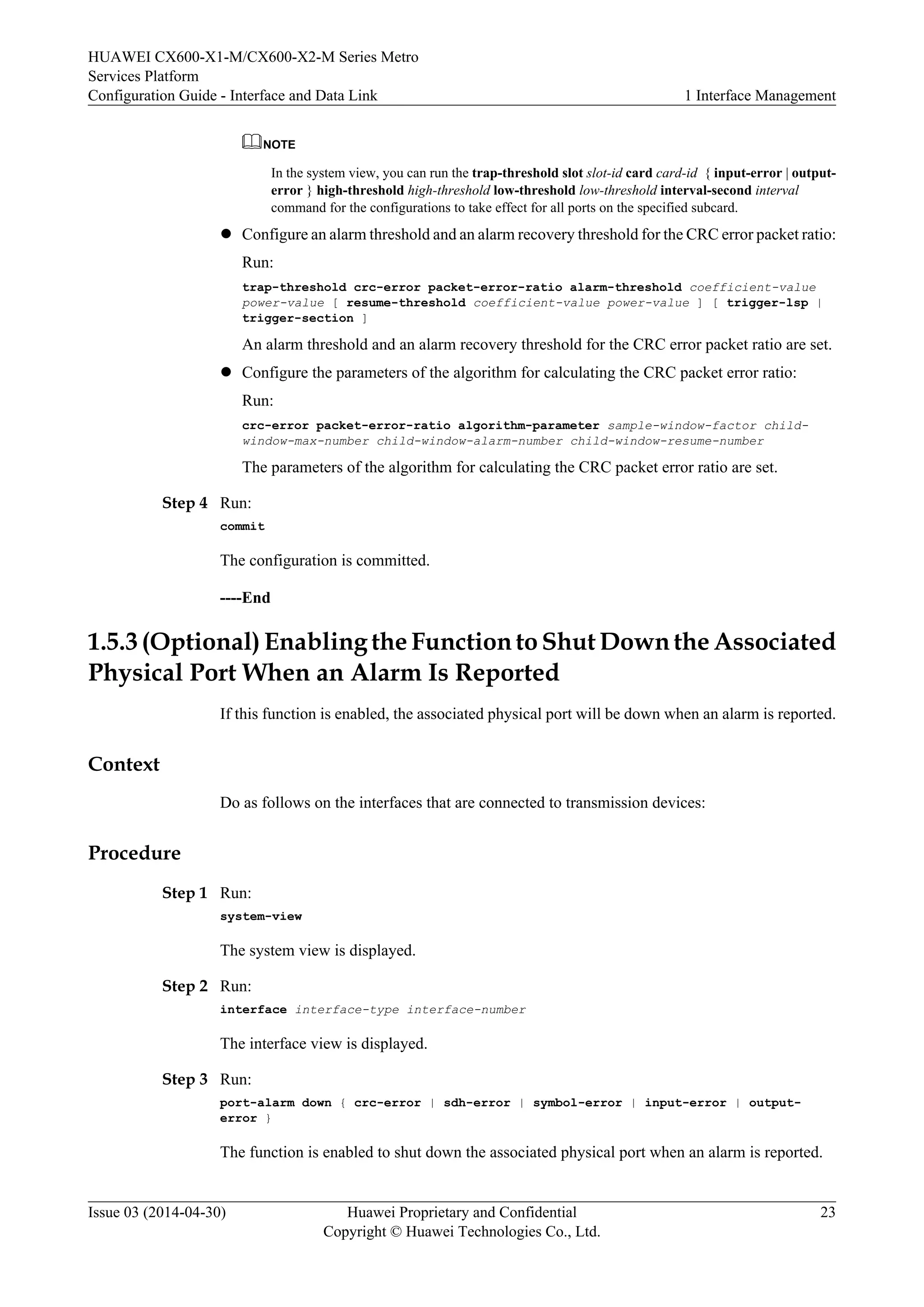 HUAWEI CX600-X1-M/CX600-X2-M Series Metro 
Services Platform 
Configuration Guide - Interface and Data Link 1 Interface Management 
NOTE 
In the system view, you can run the trap-threshold slot slot-id card card-id { input-error | output-error 
} high-threshold high-threshold low-threshold low-threshold interval-second interval 
command for the configurations to take effect for all ports on the specified subcard. 
l Configure an alarm threshold and an alarm recovery threshold for the CRC error packet ratio: 
Run: 
trap-threshold crc-error packet-error-ratio alarm-threshold coefficient-value 
power-value [ resume-threshold coefficient-value power-value ] [ trigger-lsp | 
trigger-section ] 
An alarm threshold and an alarm recovery threshold for the CRC error packet ratio are set. 
l Configure the parameters of the algorithm for calculating the CRC packet error ratio: 
Run: 
crc-error packet-error-ratio algorithm-parameter sample-window-factor child-window- 
max-number child-window-alarm-number child-window-resume-number 
The parameters of the algorithm for calculating the CRC packet error ratio are set. 
Step 4 Run: 
commit 
The configuration is committed. 
----End 
1.5.3 (Optional) Enabling the Function to Shut Down the Associated 
Physical Port When an Alarm Is Reported 
If this function is enabled, the associated physical port will be down when an alarm is reported. 
Context 
Do as follows on the interfaces that are connected to transmission devices: 
Procedure 
Step 1 Run: 
system-view 
The system view is displayed. 
Step 2 Run: 
interface interface-type interface-number 
The interface view is displayed. 
Step 3 Run: 
port-alarm down { crc-error | sdh-error | symbol-error | input-error | output-error 
} 
The function is enabled to shut down the associated physical port when an alarm is reported. 
Issue 03 (2014-04-30) Huawei Proprietary and Confidential 
Copyright © Huawei Technologies Co., Ltd. 
23 
 