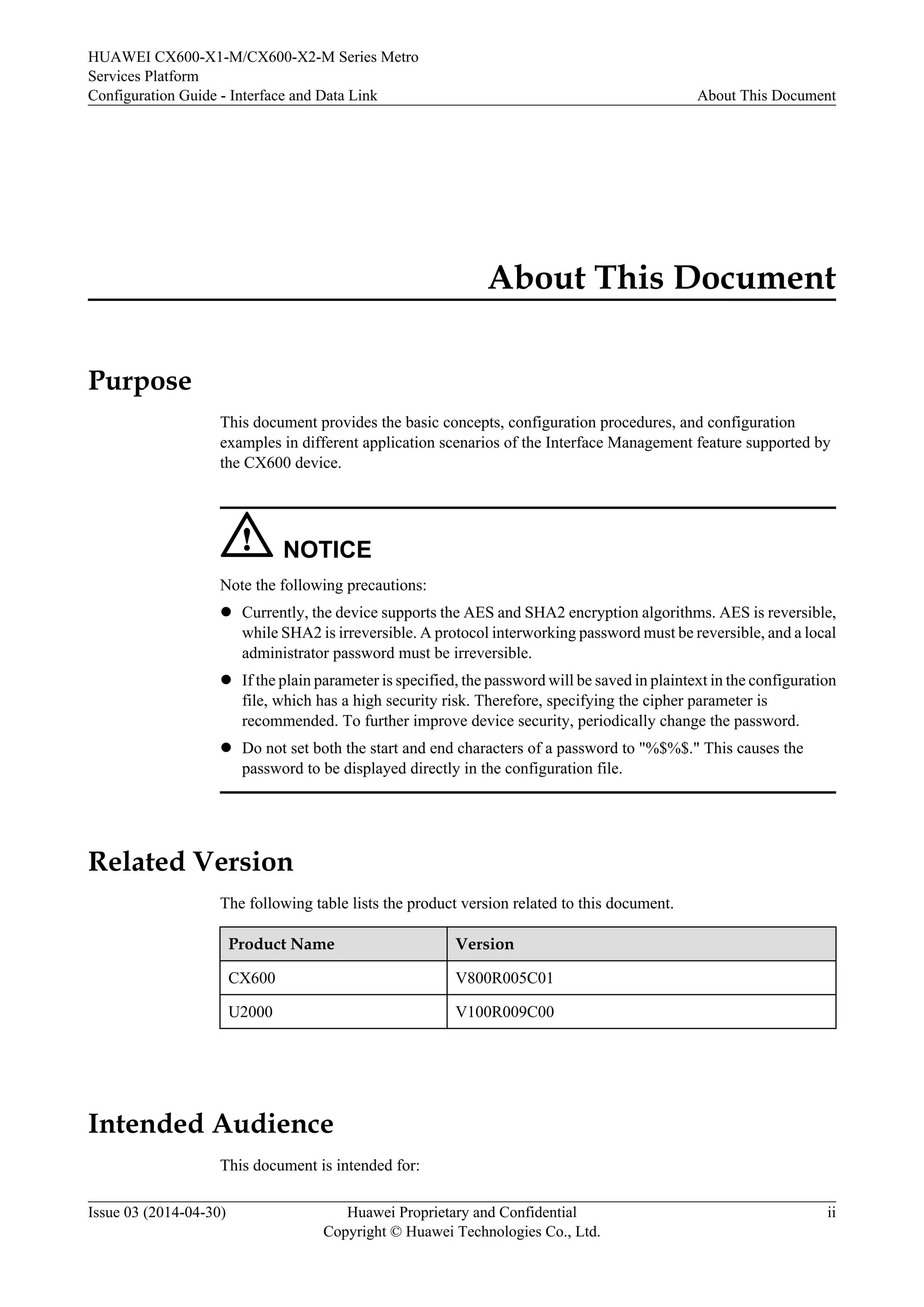 HUAWEI CX600-X1-M/CX600-X2-M Series Metro 
Services Platform 
Configuration Guide - Interface and Data Link About This Document 
About This Document 
Purpose 
This document provides the basic concepts, configuration procedures, and configuration 
examples in different application scenarios of the Interface Management feature supported by 
the CX600 device. 
NOTICE 
Note the following precautions: 
l Currently, the device supports the AES and SHA2 encryption algorithms. AES is reversible, 
while SHA2 is irreversible. A protocol interworking password must be reversible, and a local 
administrator password must be irreversible. 
l If the plain parameter is specified, the password will be saved in plaintext in the configuration 
file, which has a high security risk. Therefore, specifying the cipher parameter is 
recommended. To further improve device security, periodically change the password. 
l Do not set both the start and end characters of a password to "%$%$." This causes the 
password to be displayed directly in the configuration file. 
Related Version 
The following table lists the product version related to this document. 
Product Name Version 
CX600 V800R005C01 
U2000 V100R009C00 
Intended Audience 
This document is intended for: 
Issue 03 (2014-04-30) Huawei Proprietary and Confidential 
Copyright © Huawei Technologies Co., Ltd. 
ii 
 