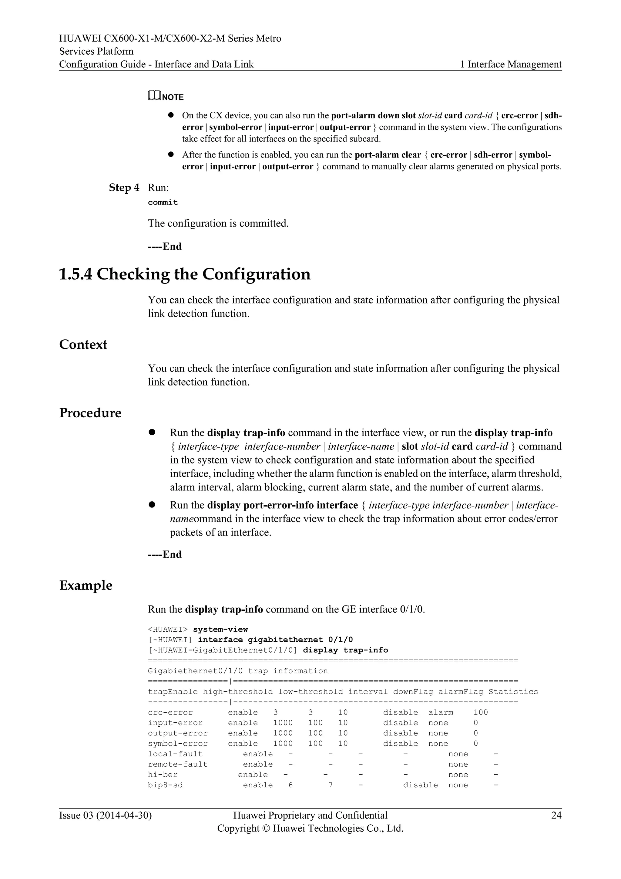HUAWEI CX600-X1-M/CX600-X2-M Series Metro 
Services Platform 
Configuration Guide - Interface and Data Link 1 Interface Management 
NOTE 
l On the CX device, you can also run the port-alarm down slot slot-id card card-id { crc-error | sdh-error 
| symbol-error | input-error | output-error } command in the system view. The configurations 
take effect for all interfaces on the specified subcard. 
l After the function is enabled, you can run the port-alarm clear { crc-error | sdh-error | symbol-error 
| input-error | output-error } command to manually clear alarms generated on physical ports. 
Step 4 Run: 
commit 
The configuration is committed. 
----End 
1.5.4 Checking the Configuration 
You can check the interface configuration and state information after configuring the physical 
link detection function. 
Context 
You can check the interface configuration and state information after configuring the physical 
link detection function. 
Procedure 
l Run the display trap-info command in the interface view, or run the display trap-info 
{ interface-type interface-number | interface-name | slot slot-id card card-id } command 
in the system view to check configuration and state information about the specified 
interface, including whether the alarm function is enabled on the interface, alarm threshold, 
alarm interval, alarm blocking, current alarm state, and the number of current alarms. 
l Run the display port-error-info interface { interface-type interface-number | interface-nameommand 
in the interface view to check the trap information about error codes/error 
packets of an interface. 
----End 
Example 
Run the display trap-info command on the GE interface 0/1/0. 
<HUAWEI> system-view 
[~HUAWEI] interface gigabitethernet 0/1/0 
[~HUAWEI-GigabitEthernet0/1/0] display trap-info 
========================================================================== 
Gigabiethernet0/1/0 trap information 
================|========================================================= 
trapEnable high-threshold low-threshold interval downFlag alarmFlag Statistics 
----------------|--------------------------------------------------------- 
crc-error enable 3 3 10 disable alarm 100 
input-error enable 1000 100 10 disable none 0 
output-error enable 1000 100 10 disable none 0 
symbol-error enable 1000 100 10 disable none 0 
local-fault enable - - - - none - 
remote-fault enable - - - - none - 
hi-ber enable - - - - none - 
bip8-sd enable 6 7 - disable none - 
Issue 03 (2014-04-30) Huawei Proprietary and Confidential 
Copyright © Huawei Technologies Co., Ltd. 
24 
 