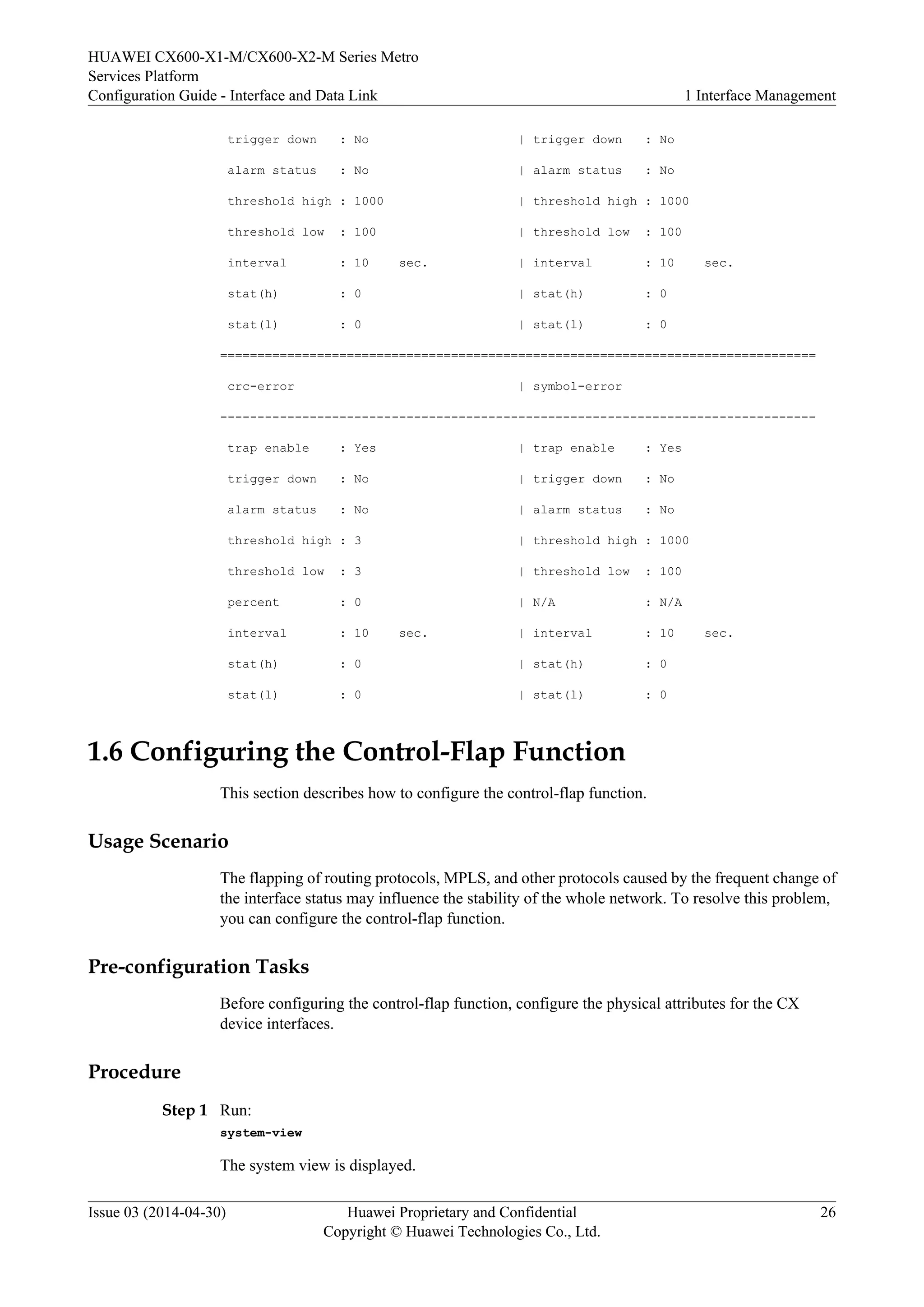 HUAWEI CX600-X1-M/CX600-X2-M Series Metro 
Services Platform 
Configuration Guide - Interface and Data Link 1 Interface Management 
trigger down : No | trigger down : No 
alarm status : No | alarm status : No 
threshold high : 1000 | threshold high : 1000 
threshold low : 100 | threshold low : 100 
interval : 10 sec. | interval : 10 sec. 
stat(h) : 0 | stat(h) : 0 
stat(l) : 0 | stat(l) : 0 
================================================================================ 
crc-error | symbol-error 
-------------------------------------------------------------------------------- 
trap enable : Yes | trap enable : Yes 
trigger down : No | trigger down : No 
alarm status : No | alarm status : No 
threshold high : 3 | threshold high : 1000 
threshold low : 3 | threshold low : 100 
percent : 0 | N/A : N/A 
interval : 10 sec. | interval : 10 sec. 
stat(h) : 0 | stat(h) : 0 
stat(l) : 0 | stat(l) : 0 
1.6 Configuring the Control-Flap Function 
This section describes how to configure the control-flap function. 
Usage Scenario 
The flapping of routing protocols, MPLS, and other protocols caused by the frequent change of 
the interface status may influence the stability of the whole network. To resolve this problem, 
you can configure the control-flap function. 
Pre-configuration Tasks 
Before configuring the control-flap function, configure the physical attributes for the CX 
device interfaces. 
Procedure 
Step 1 Run: 
system-view 
The system view is displayed. 
Issue 03 (2014-04-30) Huawei Proprietary and Confidential 
Copyright © Huawei Technologies Co., Ltd. 
26 
 