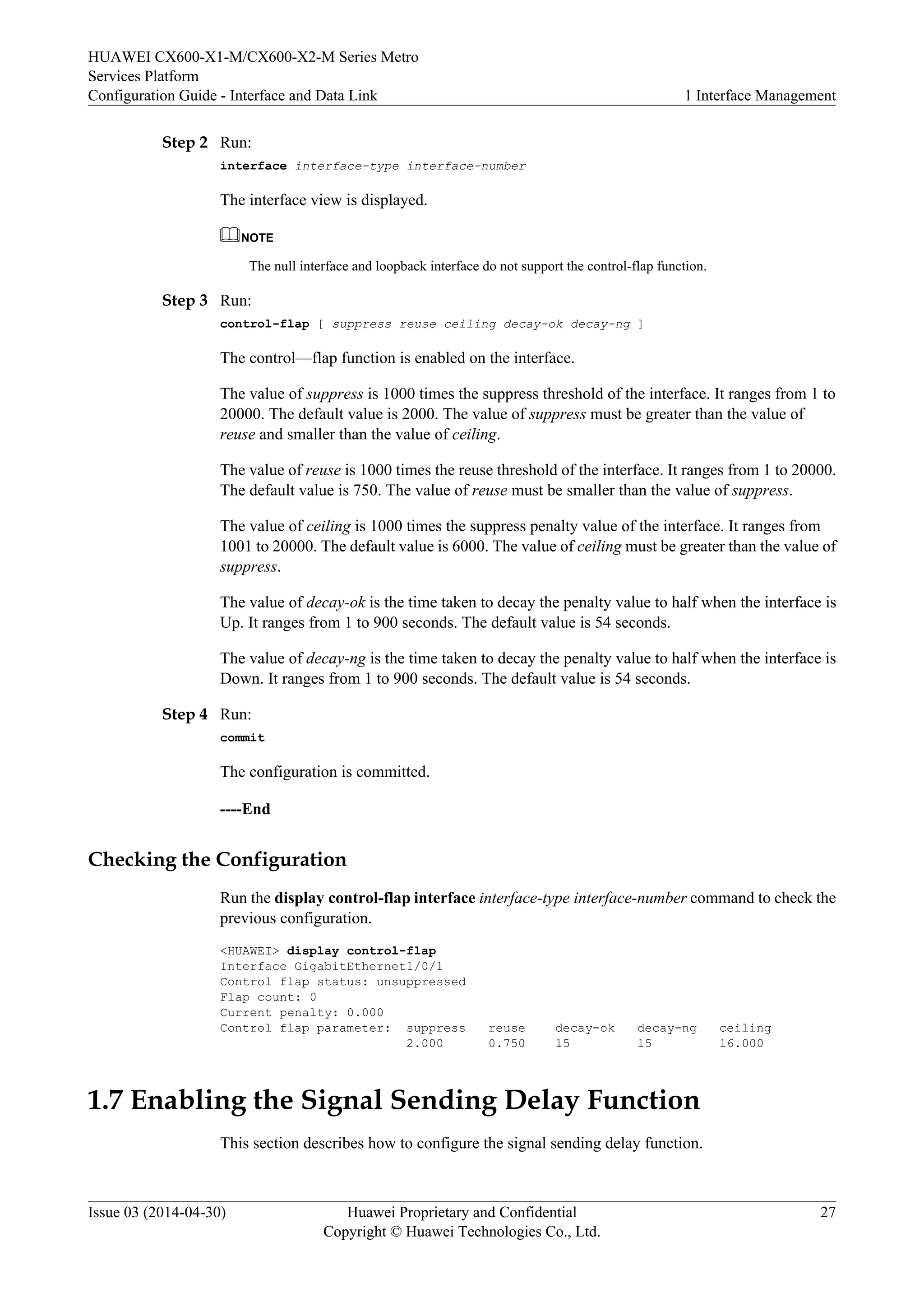 HUAWEI CX600-X1-M/CX600-X2-M Series Metro 
Services Platform 
Configuration Guide - Interface and Data Link 1 Interface Management 
Step 2 Run: 
interface interface-type interface-number 
The interface view is displayed. 
NOTE 
The null interface and loopback interface do not support the control-flap function. 
Step 3 Run: 
control-flap [ suppress reuse ceiling decay-ok decay-ng ] 
The control—flap function is enabled on the interface. 
The value of suppress is 1000 times the suppress threshold of the interface. It ranges from 1 to 
20000. The default value is 2000. The value of suppress must be greater than the value of 
reuse and smaller than the value of ceiling. 
The value of reuse is 1000 times the reuse threshold of the interface. It ranges from 1 to 20000. 
The default value is 750. The value of reuse must be smaller than the value of suppress. 
The value of ceiling is 1000 times the suppress penalty value of the interface. It ranges from 
1001 to 20000. The default value is 6000. The value of ceiling must be greater than the value of 
suppress. 
The value of decay-ok is the time taken to decay the penalty value to half when the interface is 
Up. It ranges from 1 to 900 seconds. The default value is 54 seconds. 
The value of decay-ng is the time taken to decay the penalty value to half when the interface is 
Down. It ranges from 1 to 900 seconds. The default value is 54 seconds. 
Step 4 Run: 
commit 
The configuration is committed. 
----End 
Checking the Configuration 
Run the display control-flap interface interface-type interface-number command to check the 
previous configuration. 
<HUAWEI> display control-flap 
Interface GigabitEthernet1/0/1 
Control flap status: unsuppressed 
Flap count: 0 
Current penalty: 0.000 
Control flap parameter: suppress reuse decay-ok decay-ng ceiling 
2.000 0.750 15 15 16.000 
1.7 Enabling the Signal Sending Delay Function 
This section describes how to configure the signal sending delay function. 
Issue 03 (2014-04-30) Huawei Proprietary and Confidential 
Copyright © Huawei Technologies Co., Ltd. 
27 
 