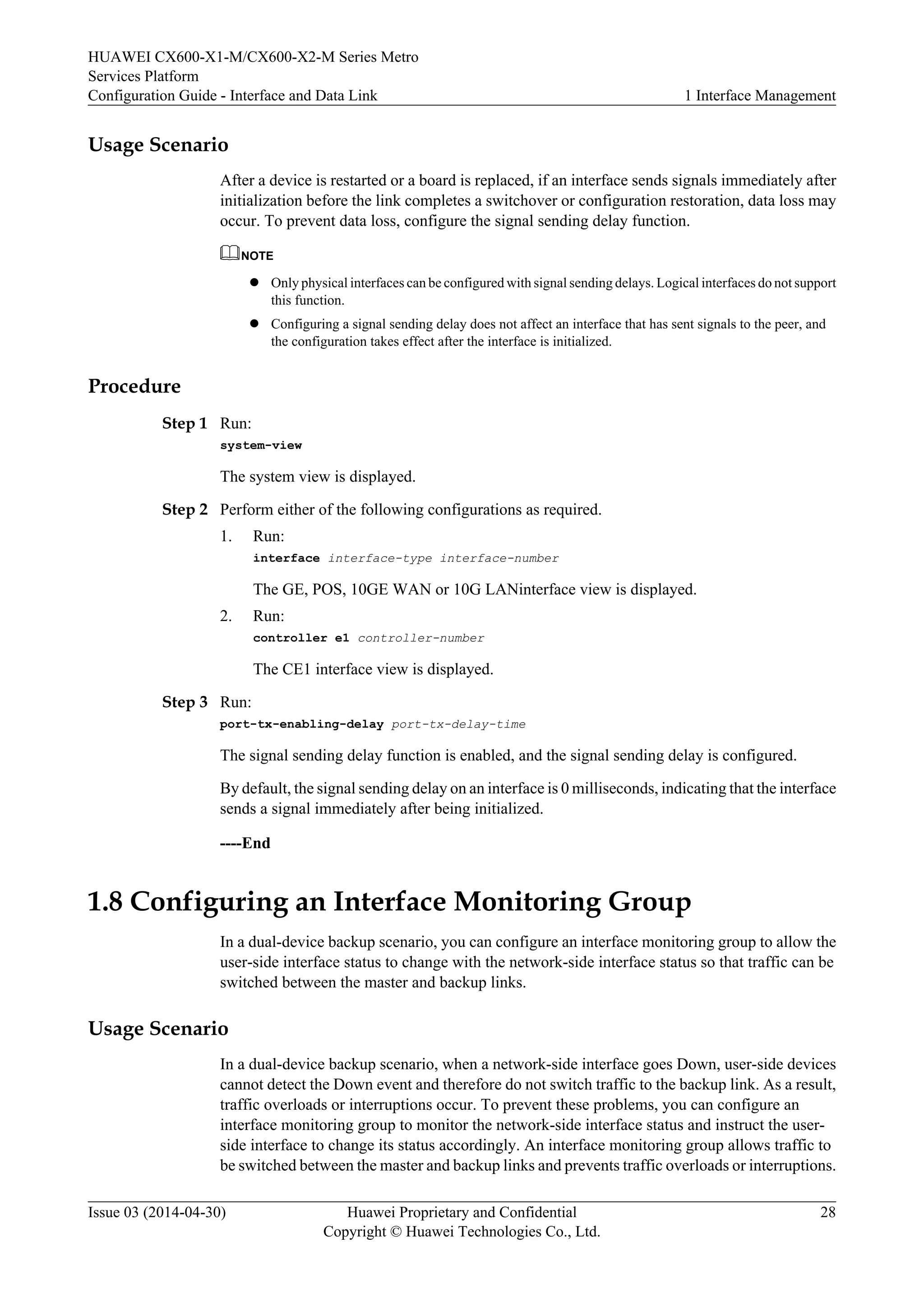 HUAWEI CX600-X1-M/CX600-X2-M Series Metro 
Services Platform 
Configuration Guide - Interface and Data Link 1 Interface Management 
Usage Scenario 
After a device is restarted or a board is replaced, if an interface sends signals immediately after 
initialization before the link completes a switchover or configuration restoration, data loss may 
occur. To prevent data loss, configure the signal sending delay function. 
NOTE 
l Only physical interfaces can be configured with signal sending delays. Logical interfaces do not support 
this function. 
l Configuring a signal sending delay does not affect an interface that has sent signals to the peer, and 
the configuration takes effect after the interface is initialized. 
Procedure 
Step 1 Run: 
system-view 
The system view is displayed. 
Step 2 Perform either of the following configurations as required. 
1. Run: 
interface interface-type interface-number 
The GE, POS, 10GE WAN or 10G LANinterface view is displayed. 
2. Run: 
controller e1 controller-number 
The CE1 interface view is displayed. 
Step 3 Run: 
port-tx-enabling-delay port-tx-delay-time 
The signal sending delay function is enabled, and the signal sending delay is configured. 
By default, the signal sending delay on an interface is 0 milliseconds, indicating that the interface 
sends a signal immediately after being initialized. 
----End 
1.8 Configuring an Interface Monitoring Group 
In a dual-device backup scenario, you can configure an interface monitoring group to allow the 
user-side interface status to change with the network-side interface status so that traffic can be 
switched between the master and backup links. 
Usage Scenario 
In a dual-device backup scenario, when a network-side interface goes Down, user-side devices 
cannot detect the Down event and therefore do not switch traffic to the backup link. As a result, 
traffic overloads or interruptions occur. To prevent these problems, you can configure an 
interface monitoring group to monitor the network-side interface status and instruct the user-side 
interface to change its status accordingly. An interface monitoring group allows traffic to 
be switched between the master and backup links and prevents traffic overloads or interruptions. 
Issue 03 (2014-04-30) Huawei Proprietary and Confidential 
Copyright © Huawei Technologies Co., Ltd. 
28 
 