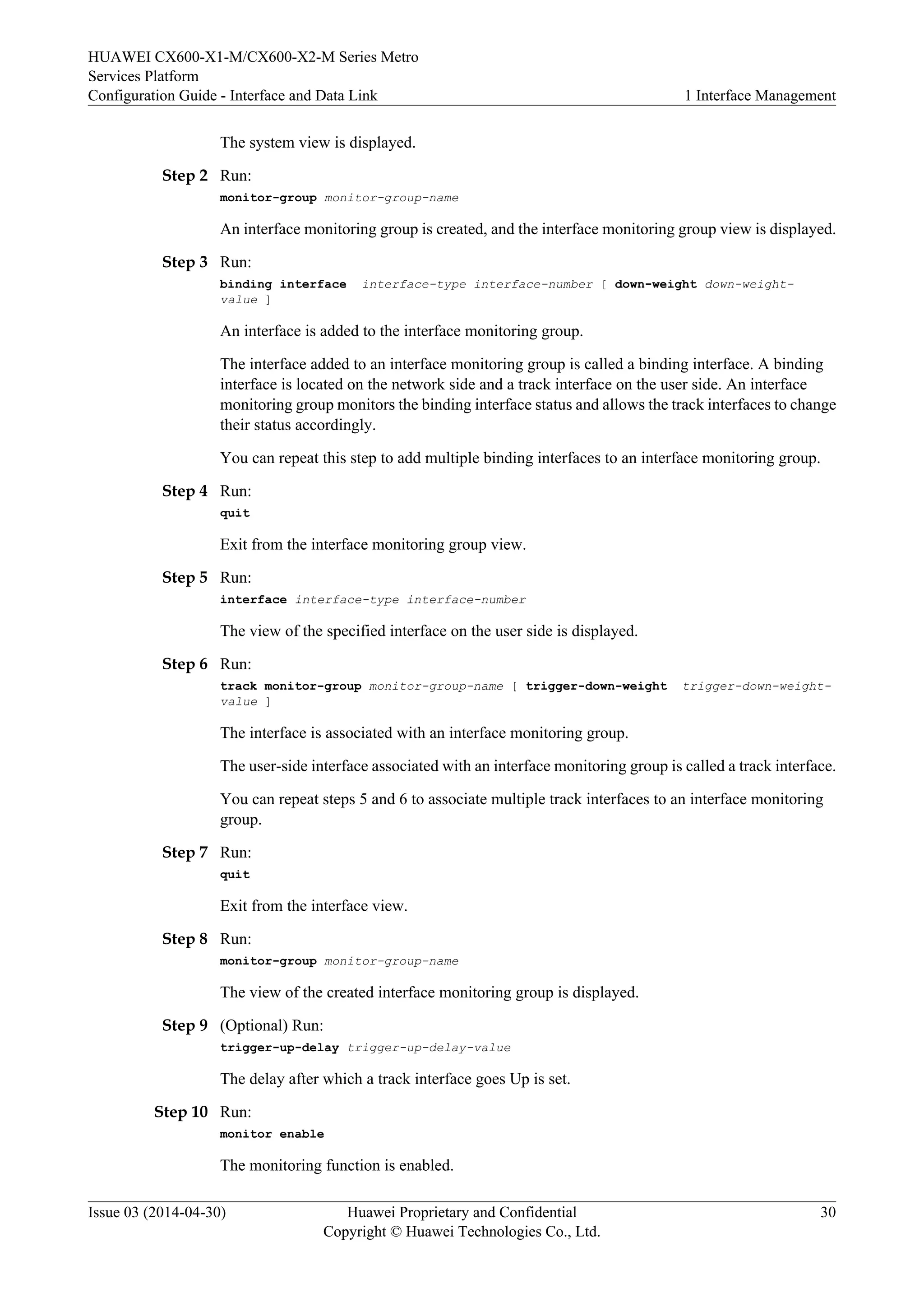 HUAWEI CX600-X1-M/CX600-X2-M Series Metro 
Services Platform 
Configuration Guide - Interface and Data Link 1 Interface Management 
The system view is displayed. 
Step 2 Run: 
monitor-group monitor-group-name 
An interface monitoring group is created, and the interface monitoring group view is displayed. 
Step 3 Run: 
binding interface interface-type interface-number [ down-weight down-weight-value 
] 
An interface is added to the interface monitoring group. 
The interface added to an interface monitoring group is called a binding interface. A binding 
interface is located on the network side and a track interface on the user side. An interface 
monitoring group monitors the binding interface status and allows the track interfaces to change 
their status accordingly. 
You can repeat this step to add multiple binding interfaces to an interface monitoring group. 
Step 4 Run: 
quit 
Exit from the interface monitoring group view. 
Step 5 Run: 
interface interface-type interface-number 
The view of the specified interface on the user side is displayed. 
Step 6 Run: 
track monitor-group monitor-group-name [ trigger-down-weight trigger-down-weight-value 
] 
The interface is associated with an interface monitoring group. 
The user-side interface associated with an interface monitoring group is called a track interface. 
You can repeat steps 5 and 6 to associate multiple track interfaces to an interface monitoring 
group. 
Step 7 Run: 
quit 
Exit from the interface view. 
Step 8 Run: 
monitor-group monitor-group-name 
The view of the created interface monitoring group is displayed. 
Step 9 (Optional) Run: 
trigger-up-delay trigger-up-delay-value 
The delay after which a track interface goes Up is set. 
Step 10 Run: 
monitor enable 
The monitoring function is enabled. 
Issue 03 (2014-04-30) Huawei Proprietary and Confidential 
Copyright © Huawei Technologies Co., Ltd. 
30 
 