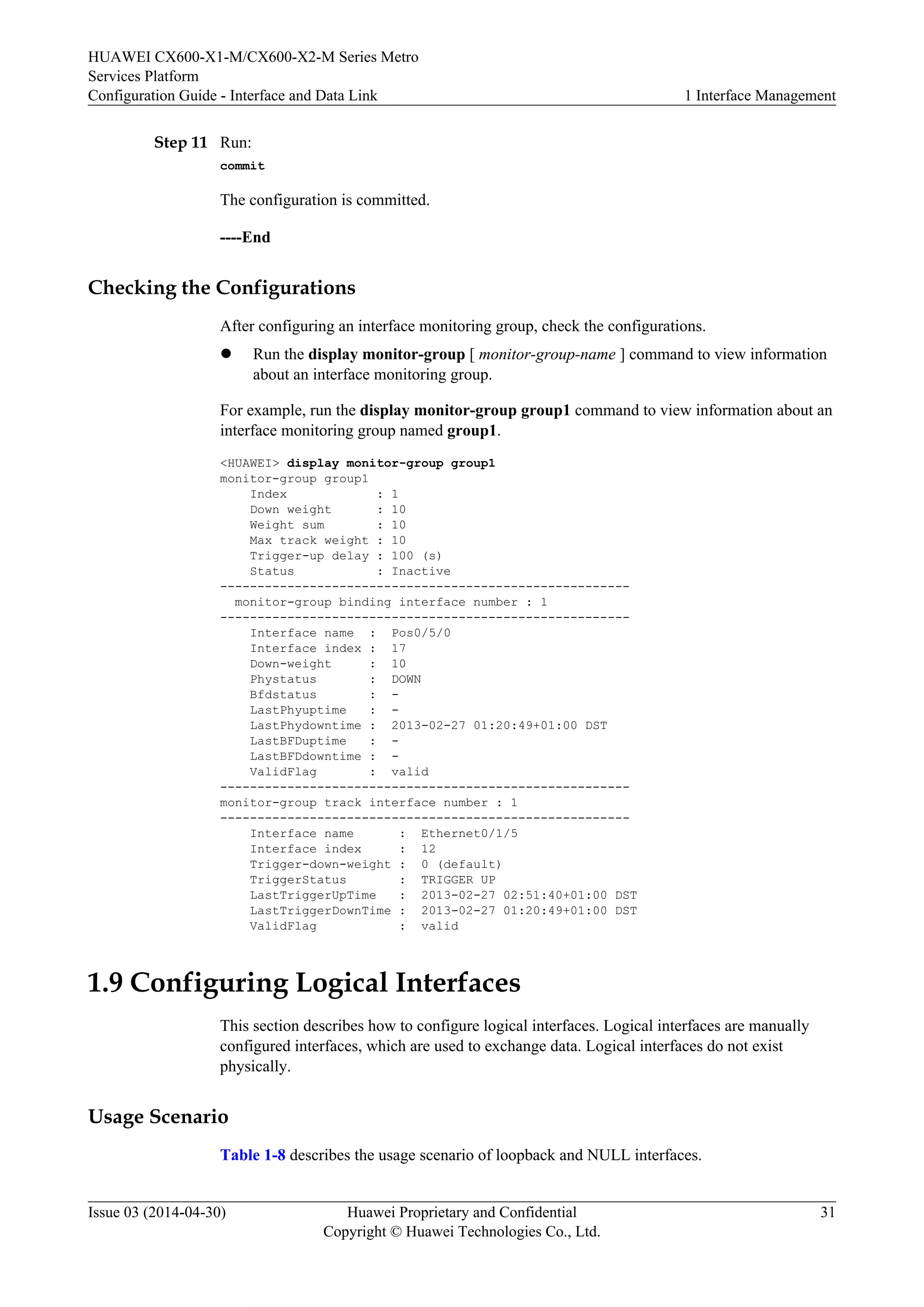 HUAWEI CX600-X1-M/CX600-X2-M Series Metro 
Services Platform 
Configuration Guide - Interface and Data Link 1 Interface Management 
Step 11 Run: 
commit 
The configuration is committed. 
----End 
Checking the Configurations 
After configuring an interface monitoring group, check the configurations. 
l Run the display monitor-group [ monitor-group-name ] command to view information 
about an interface monitoring group. 
For example, run the display monitor-group group1 command to view information about an 
interface monitoring group named group1. 
<HUAWEI> display monitor-group group1 
monitor-group group1 
Index : 1 
Down weight : 10 
Weight sum : 10 
Max track weight : 10 
Trigger-up delay : 100 (s) 
Status : Inactive 
------------------------------------------------------- 
monitor-group binding interface number : 1 
------------------------------------------------------- 
Interface name : Pos0/5/0 
Interface index : 17 
Down-weight : 10 
Phystatus : DOWN 
Bfdstatus : - 
LastPhyuptime : - 
LastPhydowntime : 2013-02-27 01:20:49+01:00 DST 
LastBFDuptime : - 
LastBFDdowntime : - 
ValidFlag : valid 
------------------------------------------------------- 
monitor-group track interface number : 1 
------------------------------------------------------- 
Interface name : Ethernet0/1/5 
Interface index : 12 
Trigger-down-weight : 0 (default) 
TriggerStatus : TRIGGER UP 
LastTriggerUpTime : 2013-02-27 02:51:40+01:00 DST 
LastTriggerDownTime : 2013-02-27 01:20:49+01:00 DST 
ValidFlag : valid 
1.9 Configuring Logical Interfaces 
This section describes how to configure logical interfaces. Logical interfaces are manually 
configured interfaces, which are used to exchange data. Logical interfaces do not exist 
physically. 
Usage Scenario 
Table 1-8 describes the usage scenario of loopback and NULL interfaces. 
Issue 03 (2014-04-30) Huawei Proprietary and Confidential 
Copyright © Huawei Technologies Co., Ltd. 
31 
 