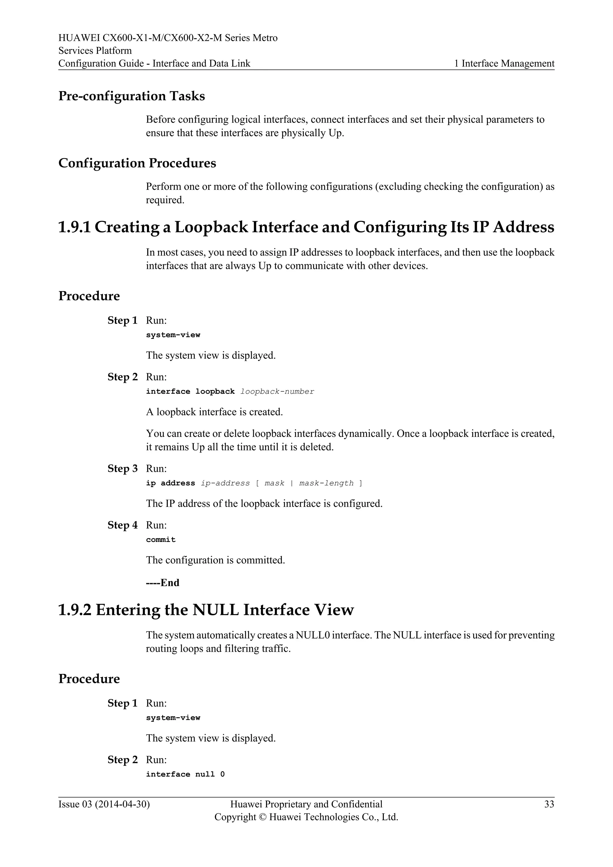 HUAWEI CX600-X1-M/CX600-X2-M Series Metro 
Services Platform 
Configuration Guide - Interface and Data Link 1 Interface Management 
Pre-configuration Tasks 
Before configuring logical interfaces, connect interfaces and set their physical parameters to 
ensure that these interfaces are physically Up. 
Configuration Procedures 
Perform one or more of the following configurations (excluding checking the configuration) as 
required. 
1.9.1 Creating a Loopback Interface and Configuring Its IP Address 
In most cases, you need to assign IP addresses to loopback interfaces, and then use the loopback 
interfaces that are always Up to communicate with other devices. 
Procedure 
Step 1 Run: 
system-view 
The system view is displayed. 
Step 2 Run: 
interface loopback loopback-number 
A loopback interface is created. 
You can create or delete loopback interfaces dynamically. Once a loopback interface is created, 
it remains Up all the time until it is deleted. 
Step 3 Run: 
ip address ip-address [ mask | mask-length ] 
The IP address of the loopback interface is configured. 
Step 4 Run: 
commit 
The configuration is committed. 
----End 
1.9.2 Entering the NULL Interface View 
The system automatically creates a NULL0 interface. The NULL interface is used for preventing 
routing loops and filtering traffic. 
Procedure 
Step 1 Run: 
system-view 
The system view is displayed. 
Step 2 Run: 
interface null 0 
Issue 03 (2014-04-30) Huawei Proprietary and Confidential 
Copyright © Huawei Technologies Co., Ltd. 
33 
 