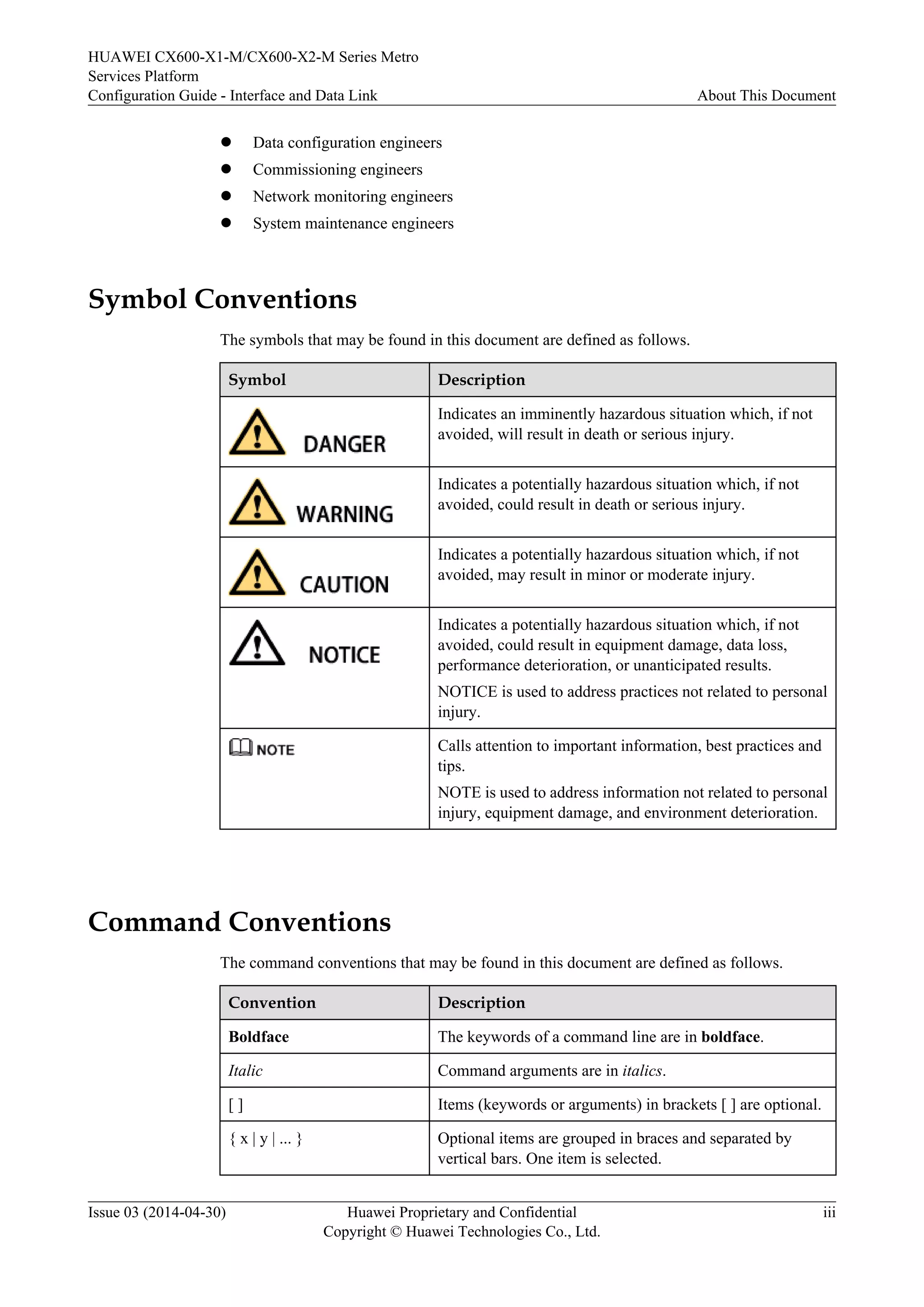 HUAWEI CX600-X1-M/CX600-X2-M Series Metro 
Services Platform 
Configuration Guide - Interface and Data Link About This Document 
l Data configuration engineers 
l Commissioning engineers 
l Network monitoring engineers 
l System maintenance engineers 
Symbol Conventions 
The symbols that may be found in this document are defined as follows. 
Symbol Description 
Indicates an imminently hazardous situation which, if not 
avoided, will result in death or serious injury. 
Indicates a potentially hazardous situation which, if not 
avoided, could result in death or serious injury. 
Indicates a potentially hazardous situation which, if not 
avoided, may result in minor or moderate injury. 
Indicates a potentially hazardous situation which, if not 
avoided, could result in equipment damage, data loss, 
performance deterioration, or unanticipated results. 
NOTICE is used to address practices not related to personal 
injury. 
Calls attention to important information, best practices and 
tips. 
NOTE is used to address information not related to personal 
injury, equipment damage, and environment deterioration. 
Command Conventions 
The command conventions that may be found in this document are defined as follows. 
Convention Description 
Boldface The keywords of a command line are in boldface. 
Italic Command arguments are in italics. 
[ ] Items (keywords or arguments) in brackets [ ] are optional. 
{ x | y | ... } Optional items are grouped in braces and separated by 
vertical bars. One item is selected. 
Issue 03 (2014-04-30) Huawei Proprietary and Confidential 
Copyright © Huawei Technologies Co., Ltd. 
iii 
 