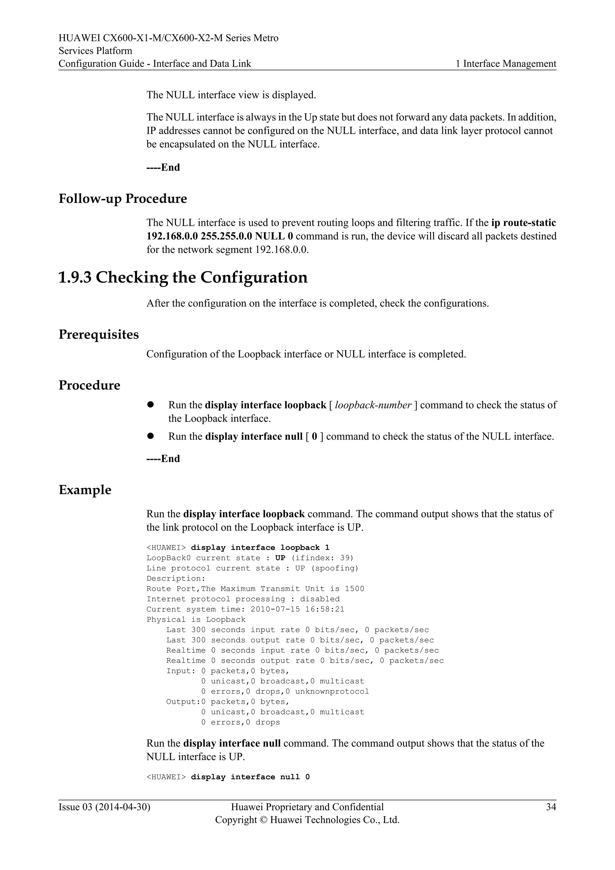 HUAWEI CX600-X1-M/CX600-X2-M Series Metro 
Services Platform 
Configuration Guide - Interface and Data Link 1 Interface Management 
The NULL interface view is displayed. 
The NULL interface is always in the Up state but does not forward any data packets. In addition, 
IP addresses cannot be configured on the NULL interface, and data link layer protocol cannot 
be encapsulated on the NULL interface. 
----End 
Follow-up Procedure 
The NULL interface is used to prevent routing loops and filtering traffic. If the ip route-static 
192.168.0.0 255.255.0.0 NULL 0 command is run, the device will discard all packets destined 
for the network segment 192.168.0.0. 
1.9.3 Checking the Configuration 
After the configuration on the interface is completed, check the configurations. 
Prerequisites 
Configuration of the Loopback interface or NULL interface is completed. 
Procedure 
l Run the display interface loopback [ loopback-number ] command to check the status of 
the Loopback interface. 
l Run the display interface null [ 0 ] command to check the status of the NULL interface. 
----End 
Example 
Run the display interface loopback command. The command output shows that the status of 
the link protocol on the Loopback interface is UP. 
<HUAWEI> display interface loopback 1 
LoopBack0 current state : UP (ifindex: 39) 
Line protocol current state : UP (spoofing) 
Description: 
Route Port,The Maximum Transmit Unit is 1500 
Internet protocol processing : disabled 
Current system time: 2010-07-15 16:58:21 
Physical is Loopback 
Last 300 seconds input rate 0 bits/sec, 0 packets/sec 
Last 300 seconds output rate 0 bits/sec, 0 packets/sec 
Realtime 0 seconds input rate 0 bits/sec, 0 packets/sec 
Realtime 0 seconds output rate 0 bits/sec, 0 packets/sec 
Input: 0 packets,0 bytes, 
0 unicast,0 broadcast,0 multicast 
0 errors,0 drops,0 unknownprotocol 
Output:0 packets,0 bytes, 
0 unicast,0 broadcast,0 multicast 
0 errors,0 drops 
Run the display interface null command. The command output shows that the status of the 
NULL interface is UP. 
<HUAWEI> display interface null 0 
Issue 03 (2014-04-30) Huawei Proprietary and Confidential 
Copyright © Huawei Technologies Co., Ltd. 
34 
 