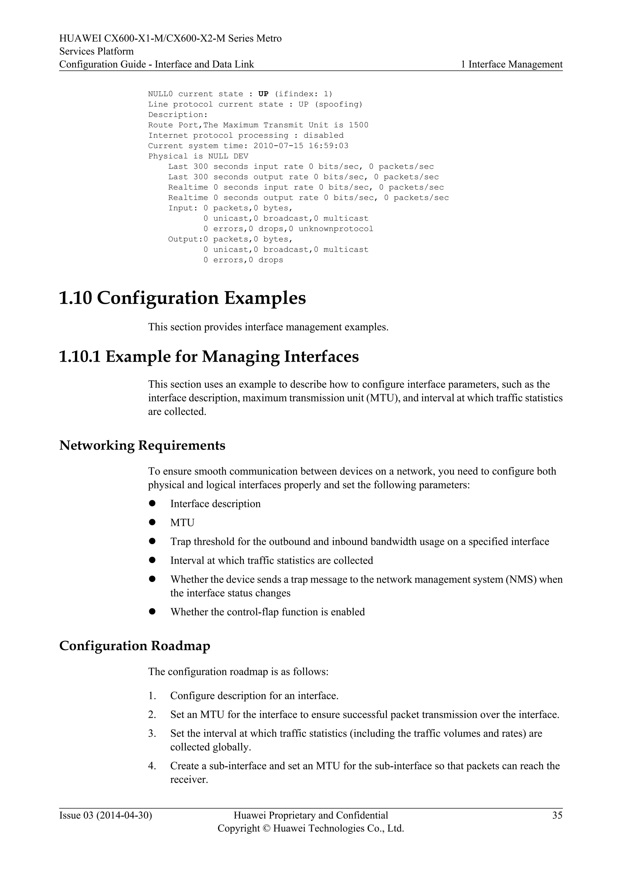 HUAWEI CX600-X1-M/CX600-X2-M Series Metro 
Services Platform 
Configuration Guide - Interface and Data Link 1 Interface Management 
NULL0 current state : UP (ifindex: 1) 
Line protocol current state : UP (spoofing) 
Description: 
Route Port,The Maximum Transmit Unit is 1500 
Internet protocol processing : disabled 
Current system time: 2010-07-15 16:59:03 
Physical is NULL DEV 
Last 300 seconds input rate 0 bits/sec, 0 packets/sec 
Last 300 seconds output rate 0 bits/sec, 0 packets/sec 
Realtime 0 seconds input rate 0 bits/sec, 0 packets/sec 
Realtime 0 seconds output rate 0 bits/sec, 0 packets/sec 
Input: 0 packets,0 bytes, 
0 unicast,0 broadcast,0 multicast 
0 errors,0 drops,0 unknownprotocol 
Output:0 packets,0 bytes, 
0 unicast,0 broadcast,0 multicast 
0 errors,0 drops 
1.10 Configuration Examples 
This section provides interface management examples. 
1.10.1 Example for Managing Interfaces 
This section uses an example to describe how to configure interface parameters, such as the 
interface description, maximum transmission unit (MTU), and interval at which traffic statistics 
are collected. 
Networking Requirements 
To ensure smooth communication between devices on a network, you need to configure both 
physical and logical interfaces properly and set the following parameters: 
l Interface description 
l MTU 
l Trap threshold for the outbound and inbound bandwidth usage on a specified interface 
l Interval at which traffic statistics are collected 
l Whether the device sends a trap message to the network management system (NMS) when 
the interface status changes 
l Whether the control-flap function is enabled 
Configuration Roadmap 
The configuration roadmap is as follows: 
1. Configure description for an interface. 
2. Set an MTU for the interface to ensure successful packet transmission over the interface. 
3. Set the interval at which traffic statistics (including the traffic volumes and rates) are 
collected globally. 
4. Create a sub-interface and set an MTU for the sub-interface so that packets can reach the 
receiver. 
Issue 03 (2014-04-30) Huawei Proprietary and Confidential 
Copyright © Huawei Technologies Co., Ltd. 
35 
 