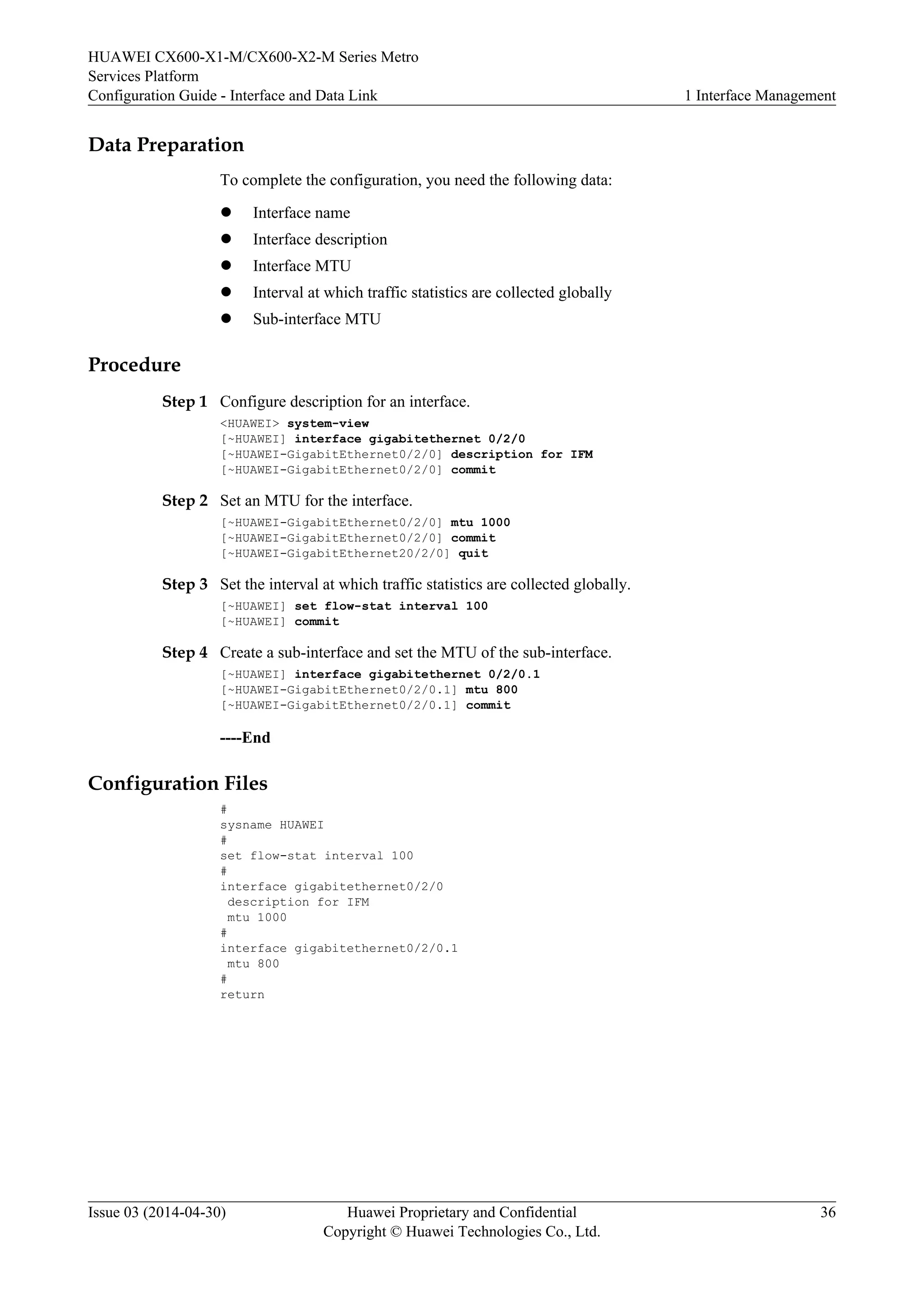 HUAWEI CX600-X1-M/CX600-X2-M Series Metro 
Services Platform 
Configuration Guide - Interface and Data Link 1 Interface Management 
Data Preparation 
To complete the configuration, you need the following data: 
l Interface name 
l Interface description 
l Interface MTU 
l Interval at which traffic statistics are collected globally 
l Sub-interface MTU 
Procedure 
Step 1 Configure description for an interface. 
<HUAWEI> system-view 
[~HUAWEI] interface gigabitethernet 0/2/0 
[~HUAWEI-GigabitEthernet0/2/0] description for IFM 
[~HUAWEI-GigabitEthernet0/2/0] commit 
Step 2 Set an MTU for the interface. 
[~HUAWEI-GigabitEthernet0/2/0] mtu 1000 
[~HUAWEI-GigabitEthernet0/2/0] commit 
[~HUAWEI-GigabitEthernet20/2/0] quit 
Step 3 Set the interval at which traffic statistics are collected globally. 
[~HUAWEI] set flow-stat interval 100 
[~HUAWEI] commit 
Step 4 Create a sub-interface and set the MTU of the sub-interface. 
[~HUAWEI] interface gigabitethernet 0/2/0.1 
[~HUAWEI-GigabitEthernet0/2/0.1] mtu 800 
[~HUAWEI-GigabitEthernet0/2/0.1] commit 
----End 
Configuration Files 
# 
sysname HUAWEI 
# 
set flow-stat interval 100 
# 
interface gigabitethernet0/2/0 
description for IFM 
mtu 1000 
# 
interface gigabitethernet0/2/0.1 
mtu 800 
# 
return 
Issue 03 (2014-04-30) Huawei Proprietary and Confidential 
Copyright © Huawei Technologies Co., Ltd. 
36 
