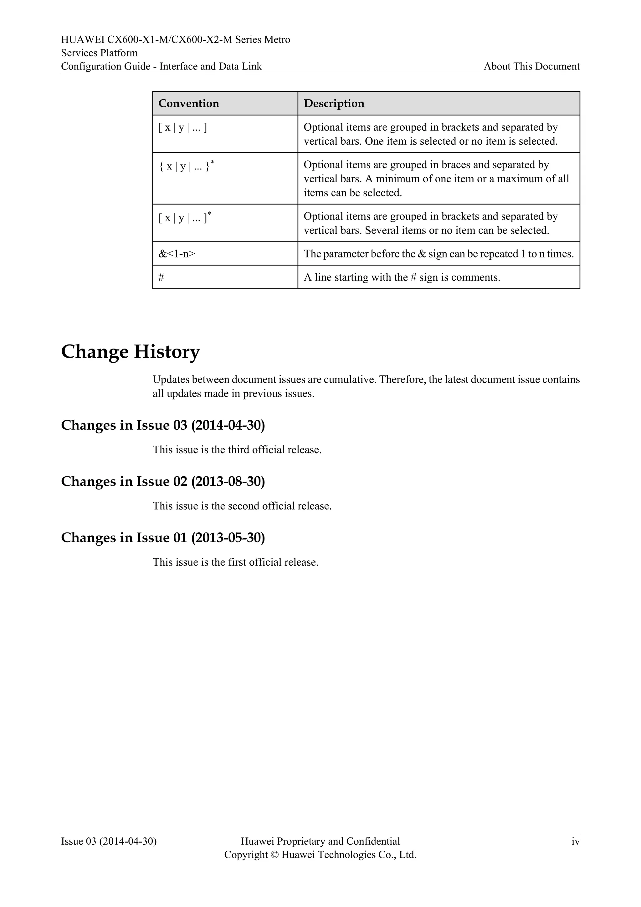 HUAWEI CX600-X1-M/CX600-X2-M Series Metro 
Services Platform 
Configuration Guide - Interface and Data Link About This Document 
Convention Description 
[ x | y | ... ] Optional items are grouped in brackets and separated by 
vertical bars. One item is selected or no item is selected. 
{ x | y | ... }* Optional items are grouped in braces and separated by 
vertical bars. A minimum of one item or a maximum of all 
items can be selected. 
[ x | y | ... ]* Optional items are grouped in brackets and separated by 
vertical bars. Several items or no item can be selected. 
&<1-n> The parameter before the & sign can be repeated 1 to n times. 
# A line starting with the # sign is comments. 
Change History 
Updates between document issues are cumulative. Therefore, the latest document issue contains 
all updates made in previous issues. 
Changes in Issue 03 (2014-04-30) 
This issue is the third official release. 
Changes in Issue 02 (2013-08-30) 
This issue is the second official release. 
Changes in Issue 01 (2013-05-30) 
This issue is the first official release. 
Issue 03 (2014-04-30) Huawei Proprietary and Confidential 
Copyright © Huawei Technologies Co., Ltd. 
iv 
 