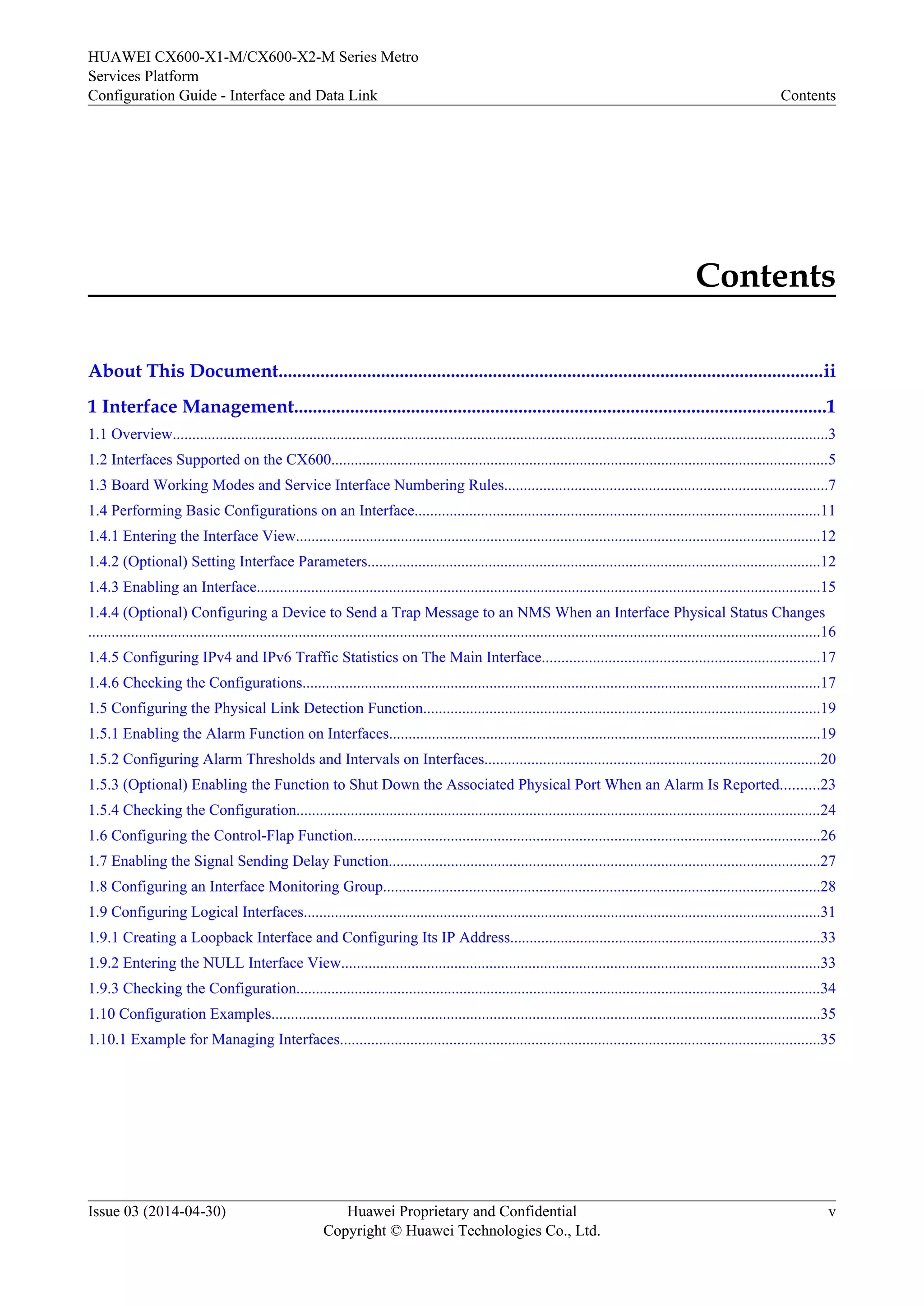 HUAWEI CX600-X1-M/CX600-X2-M Series Metro 
Services Platform 
Configuration Guide - Interface and Data Link Contents 
Contents 
About This Document.....................................................................................................................ii 
1 Interface Management..................................................................................................................1 
1.1 Overview........................................................................................................................................................................3 
1.2 Interfaces Supported on the CX600................................................................................................................................5 
1.3 Board Working Modes and Service Interface Numbering Rules...................................................................................7 
1.4 Performing Basic Configurations on an Interface........................................................................................................11 
1.4.1 Entering the Interface View.......................................................................................................................................12 
1.4.2 (Optional) Setting Interface Parameters....................................................................................................................12 
1.4.3 Enabling an Interface.................................................................................................................................................15 
1.4.4 (Optional) Configuring a Device to Send a Trap Message to an NMS When an Interface Physical Status Changes 
............................................................................................................................................................................................16 
1.4.5 Configuring IPv4 and IPv6 Traffic Statistics on The Main Interface.......................................................................17 
1.4.6 Checking the Configurations.....................................................................................................................................17 
1.5 Configuring the Physical Link Detection Function......................................................................................................19 
1.5.1 Enabling the Alarm Function on Interfaces...............................................................................................................19 
1.5.2 Configuring Alarm Thresholds and Intervals on Interfaces......................................................................................20 
1.5.3 (Optional) Enabling the Function to Shut Down the Associated Physical Port When an Alarm Is Reported..........23 
1.5.4 Checking the Configuration.......................................................................................................................................24 
1.6 Configuring the Control-Flap Function........................................................................................................................26 
1.7 Enabling the Signal Sending Delay Function...............................................................................................................27 
1.8 Configuring an Interface Monitoring Group................................................................................................................28 
1.9 Configuring Logical Interfaces.....................................................................................................................................31 
1.9.1 Creating a Loopback Interface and Configuring Its IP Address................................................................................33 
1.9.2 Entering the NULL Interface View...........................................................................................................................33 
1.9.3 Checking the Configuration.......................................................................................................................................34 
1.10 Configuration Examples.............................................................................................................................................35 
1.10.1 Example for Managing Interfaces...........................................................................................................................35 
Issue 03 (2014-04-30) Huawei Proprietary and Confidential 
Copyright © Huawei Technologies Co., Ltd. 
v 
 