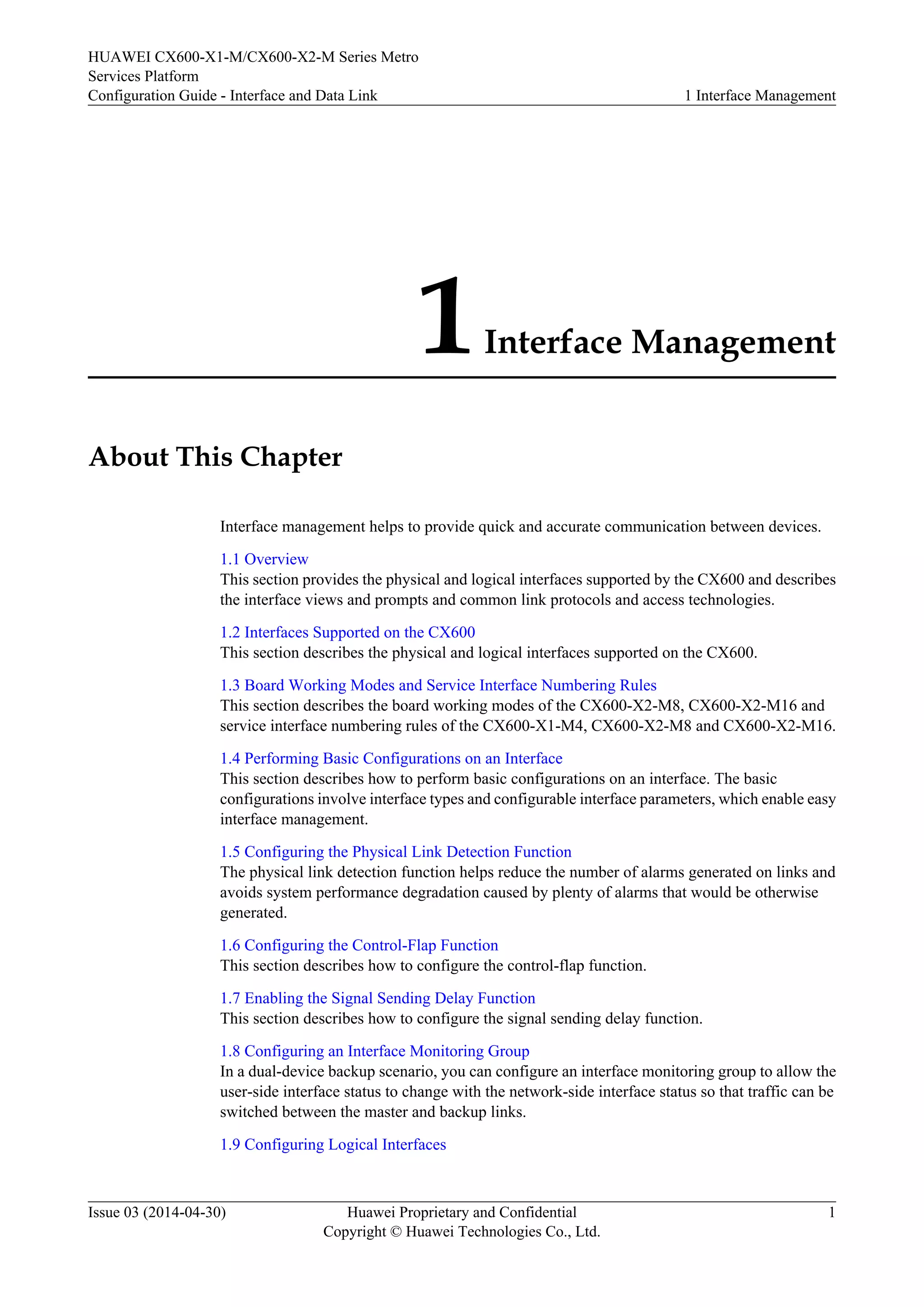 HUAWEI CX600-X1-M/CX600-X2-M Series Metro 
Services Platform 
Configuration Guide - Interface and Data Link 1 Interface Management 
1 Interface Management 
About This Chapter 
Interface management helps to provide quick and accurate communication between devices. 
1.1 Overview 
This section provides the physical and logical interfaces supported by the CX600 and describes 
the interface views and prompts and common link protocols and access technologies. 
1.2 Interfaces Supported on the CX600 
This section describes the physical and logical interfaces supported on the CX600. 
1.3 Board Working Modes and Service Interface Numbering Rules 
This section describes the board working modes of the CX600-X2-M8, CX600-X2-M16 and 
service interface numbering rules of the CX600-X1-M4, CX600-X2-M8 and CX600-X2-M16. 
1.4 Performing Basic Configurations on an Interface 
This section describes how to perform basic configurations on an interface. The basic 
configurations involve interface types and configurable interface parameters, which enable easy 
interface management. 
1.5 Configuring the Physical Link Detection Function 
The physical link detection function helps reduce the number of alarms generated on links and 
avoids system performance degradation caused by plenty of alarms that would be otherwise 
generated. 
1.6 Configuring the Control-Flap Function 
This section describes how to configure the control-flap function. 
1.7 Enabling the Signal Sending Delay Function 
This section describes how to configure the signal sending delay function. 
1.8 Configuring an Interface Monitoring Group 
In a dual-device backup scenario, you can configure an interface monitoring group to allow the 
user-side interface status to change with the network-side interface status so that traffic can be 
switched between the master and backup links. 
1.9 Configuring Logical Interfaces 
Issue 03 (2014-04-30) Huawei Proprietary and Confidential 
Copyright © Huawei Technologies Co., Ltd. 
1 
 