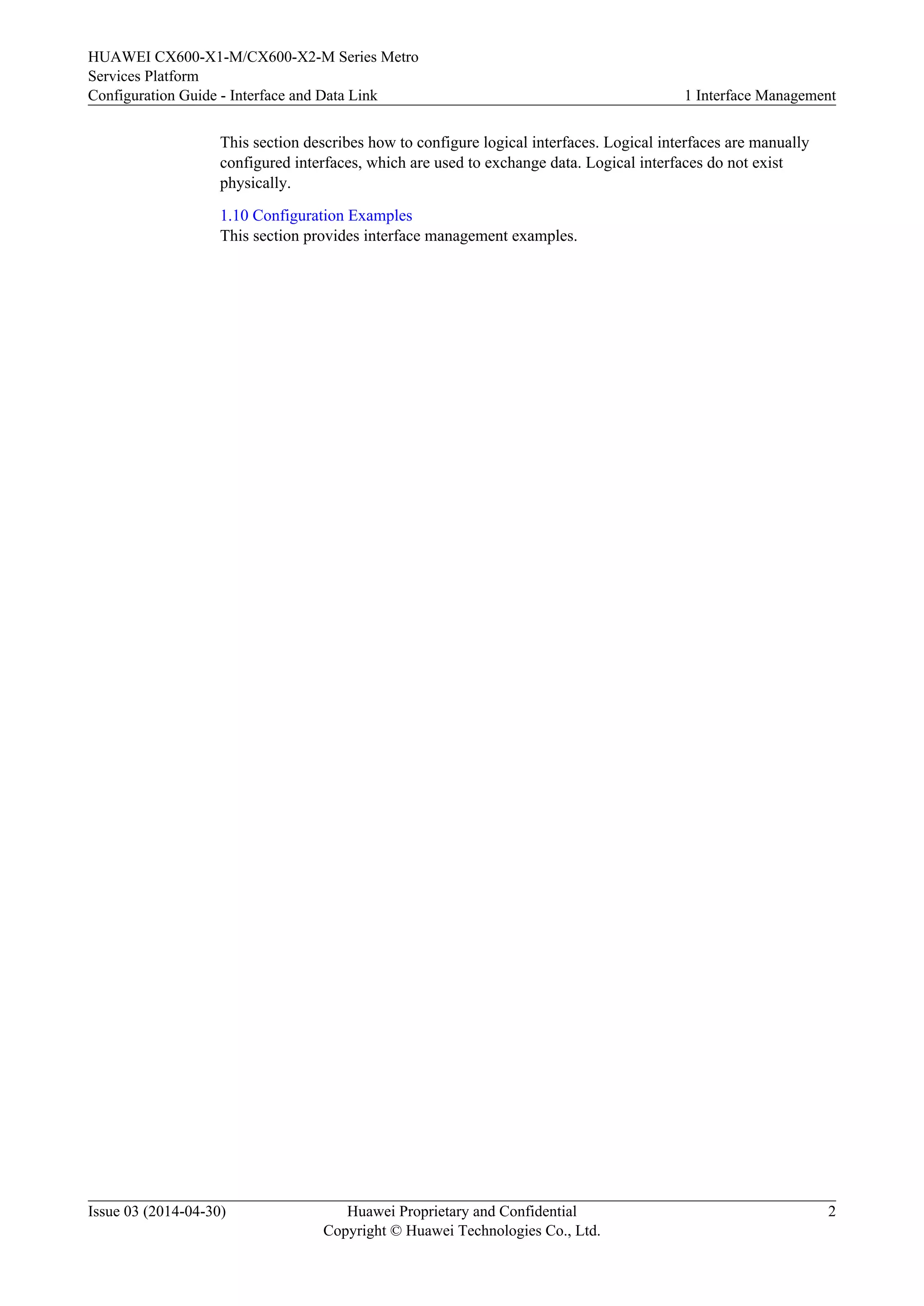 HUAWEI CX600-X1-M/CX600-X2-M Series Metro 
Services Platform 
Configuration Guide - Interface and Data Link 1 Interface Management 
This section describes how to configure logical interfaces. Logical interfaces are manually 
configured interfaces, which are used to exchange data. Logical interfaces do not exist 
physically. 
1.10 Configuration Examples 
This section provides interface management examples. 
Issue 03 (2014-04-30) Huawei Proprietary and Confidential 
Copyright © Huawei Technologies Co., Ltd. 
2 
 