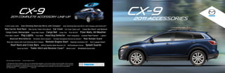 CX-9
             2011 complete Accessory line-up
                                                                                                                                                                                                                           CX-9
                                                                                                                                                                                                                           2011 Accessories
3.5mm Audio Cable                          Auto-Dimming Rearview Mirror with Compass*                                                               Auto-Dimming Rearview Mirror with Compass and HomeLink®*

Bike Carrier, Roof Rack                                   Bike Carrier, Trailer Hitch Mount                               Car Cover                      Car Cover Cable Lock*          Cargo Box (Short* and Medium)
 Cargo Cover, Retractable                                         Cargo Mat, Carpet                      Cargo Net                         Cargo Tray               First Aid Kit*   Floor Mats, All-Weather
Floor Mats, Carpet*                        Fog Lights                       Front Mask                Hood Bug Deflector                                        iPod® Integration      License Plate Frames*    Lighter*

          Moonroof Wind Deflector                                      Perimeter Alarm System*                             Portable Navigation Devices by Garmin®                        Rear Bumper Guard
  Rearview Camera with Auto-Dimming Mirror Display                                                     Remote Engine Start                                              Roadside Assistance Kit*   Roof Luggage Basket

            Roof Rack and Cross Bars                                                       SIRIUS Satellite Radio Receiver Kit                                  Ski/Snowboard Carrier       Splash Guards
                              Touch-Up Paint*                  Trailer Hitch and Receiver Cover*                                                             Wheel Locks*          Windshield Sunscreen




 Not all items apply to all trim levels.    *Accessory images not shown

 © 2010 Mazda North American Operations. Contact your local authorized Mazda dealership for current accessory warranty and pricing information. With all accessories,
 please check with your Mazda Dealer for applicable models. In some cases, parts in addition to those shown will be required for proper installation. In all cases, professional
 installation by your Mazda Dealer is recommended. Mazda reserves the right to change availability, pricing, or specification at any time without incurring obligations.
 Part # 9999-94-ACX9-11          www.mazdausa.com              Printed 12/10
 