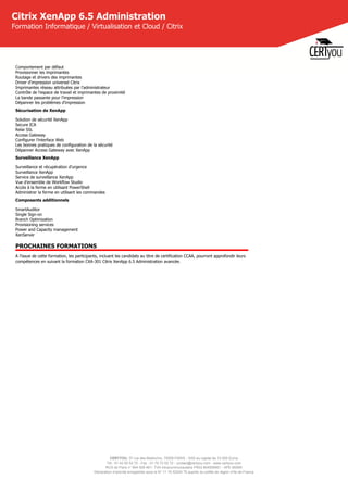 CERTYOU, 37 rue des Mathurins, 75008 PARIS - SAS au capital de 10 000 Euros
Tél : 01 42 93 52 72 - Fax : 01 70 72 02 72 - contact@certyou.com - www.certyou.com
RCS de Paris n° 804 509 461- TVA intracommunautaire FR03 804509461 - APE 8559A
Déclaration d’activité enregistrée sous le N° 11 75 52524 75 auprès du préfet de région d’Ile-de-France
Citrix XenApp 6.5 Administration
Formation Informatique / Virtualisation et Cloud / Citrix
Comportement par défaut
Provisionner les imprimantes
Routage et drivers des imprimantes
Driver d'impression universel Citrix
Imprimantes réseau attribuées par l'administrateur
Contrôle de l'espace de travail et imprimantes de proximité
La bande passante pour l'impression
Dépanner les problèmes d'impression
Sécurisation de XenApp
Solution de sécurité XenApp
Secure ICA
Relai SSL
Access Gateway
Configurer l'interface Web
Les bonnes pratiques de configuration de la sécurité
Dépanner Access Gateway avec XenApp
Surveillance XenApp
Surveillance et récupération d'urgence
Surveillance XenApp
Service de surveillance XenApp
Vue d'ensemble de Workflow Studio
Accès à la ferme en utilisant PowerShell
Administrer la ferme en utilisant les commandes
Composants additionnels
SmartAuditor
Single Sign-on
Branch Optimization
Provisioning services
Power and Capacity management
XenServer
PROCHAINES FORMATIONS
A l'issue de cette formation, les participants, incluant les candidats au titre de certification CCAA, pourront approfondir leurs
compétences en suivant la formation CXA-301 Citrix XenApp 6.5 Administration avancée.
 