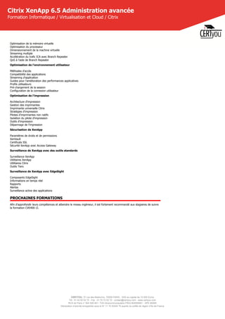 CERTYOU, 37 rue des Mathurins, 75008 PARIS - SAS au capital de 10 000 Euros
Tél : 01 42 93 52 72 - Fax : 01 70 72 02 72 - contact@certyou.com - www.certyou.com
RCS de Paris n° 804 509 461- TVA intracommunautaire FR03 804509461 - APE 8559A
Déclaration d’activité enregistrée sous le N° 11 75 52524 75 auprès du préfet de région d’Ile-de-France
Citrix XenApp 6.5 Administration avancée
Formation Informatique / Virtualisation et Cloud / Citrix
Optimisation de la mémoire virtuelle
Optimisation du processeur
Dimensionnement de la machine virtuelle
Streaming multiple
Accélération du trafic ICA avec Branch Repeater
QoS à l'aide de Branch Repeater
Optimisation de l'environnement utilisateur
Méthodes d'accès
Compatibilité des applications
Streaming d'application
Guides pour l'amélioration des performances applicatives
Profils utilisateurs
Pré-chargement de la session
Configuration de la connexion utilisateur
Optimisation de l'impression
Architecture d'impression
Gestion des imprimantes
Imprimante universelle Citrix
Stratégies d'impression
Pilotes d'imprimantes non natifs
Isolation du pilote d'impression
Outils d'impression
Dépannage de l'impression
Sécurisation de XenApp
Paramètres de droits et de permissions
XenVault
Certificats SSL
Sécurité XenApp avec Access Gateway
Surveillance de XenApp avec des outils standards
Surveillance XenApp
Utilitaires XenApp
Utilitaires Citrix
Outils Tiers
Surveillance de XenApp avec EdgeSight
Composants EdgeSight
Informations en temps réel
Rapports
Alertes
Surveillance active des applications
PROCHAINES FORMATIONS
Afin d'approfondir leurs compétences et atteindre le niveau ingénieur, il est fortement recommandé aux stagiaires de suivre
la formation CVE400-1I.
 