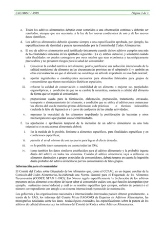 CAC/MISC 1-1989                                                                                     Página 3 de 3




   c. Todos los aditivos alimentarios deberán estar sometidos a una observación continua y deberán ser
      resultados, siempre que sea necesario, a la luz de las nuevas condiciones de uso y de los nuevos
      datos científicos.
   d. Los aditivos alimentarios deberán ajustarse siempre a una especificación aprobada, por ejemplo, las
      especificaciones de identidad y pureza recomendadas por la Comisión del Codex Alimentarius.
   e. El uso de aditivos alimentarios está justificado únicamente cuando dichos aditivos cumplen una más
      de las finalidades indicadas en los apartados siguientes 1) a v), ambos inclusive, y solamente cuando
      tales finalidades no pueden conseguirse por otros medios qua sean económica y tecnológicamente
      practicables y no presenten riesgos para la salud del consumidor:
         i.      Conservar la calidad nutritiva del alimento; podría justificarse una reducción intencionada de la
                 calidad nutricional de alimento en las circunstancias previstas en el subpárrafo ii) y también en
                 otras circunstancias en que el alimento no constituya un artículo importante en una dieta normal;
        ii.      aportar ingredientes o constituyentes necesarios para alimentos fabricados para grupos de
                 consumidores que tienen necesidades dietéticas especiales;
     iii.        reforzar la calidad de conservación o estabilidad de un alimento o mejorar sus propiedades
                 organolépticas, a condición de que no se cambie la naturaleza, sustancia o calidad del alimento
                 de forma que se engañe al consumidor;
        iv.      proporcionar ayuda para la fabricación, elaboración, preparación, tratamiento, envasado,
                 transporte o almacenamiento del alimento; a condición que se utilice el aditivo para enmascarar
                 los efectos del uso de materias primas defectuosas o de prácticas        o técnicas indeseables
                 (incluida la falta de higiene) en e1 curso de cualquiera de las citadas actividades;
        v.       mantener la inocuidad de los alimentos impidiendo la proliferación de bacterias y otros
                 microorganismos que puedan causar enfermedades.
   f.         La aprobación o aprobación temporal de la inclusión de un aditivo alimentario en una lista
              orientativa o en una norma alimentaria deberá:
         i.      En la medida de lo posible, limitarse a alimentos específicos, para finalidades específicas y en
                 condiciones específicas;
        ii.      permitir el nivel mínimo de uso necesario para lograr el efecto deseado;
     iii.        en lo posible tener sumamente en cuenta todas las IDA;
        iv.      como también los datos similares establecidos para el aditivo alimentario y la probable ingesta
                 diaria del aditivo en todos los alimentos. Cuando el aditivo alimentario vaya a utilizarse en
                 alimentos destinados a grupos especiales de consumidores, deberá tenerse en cuenta la ingestión
                 diaria probable del aditivo alimentario por los consumidores de tales grupos.
Información para el consumidor
El Comité del Codex sobre Etiquetado de los Alimentos que, como el CCFAC, es un órgano auxiliar de la
Comisión del Codex Alimentarius, ha elaborado una Norma General para el Etiquetado de los Alimentos
Preenvasados (CODEX STAN 1-1985). Esa Norma regula específicamente la declaración de los aditivos
presentes en los alimentos con objeto de hacer saber al consumidor cuáles son, qué función desempeñan (por
ejemplo, sustancias conservadoras) y cuál es su nombre específico (por ejemplo, sorbato de potasio) o el
número correspondiente con arreglo a un sistema internacional reconocido de numeración.
Los gobiernos y las organizaciones nacionales e internacionales interesadas pueden obtener gratuitamente, a
través de la FAO, los informes del Comité Mixto FAO/OMS de Expertos en Aditivos Alimentarios, las
monografías detalladas sobre los datos toxicológicos evaluados, las especificaciones sobre la pureza de los
aditivos de calidad alimentaria y los informes del Comité del Codex sobre Aditivos Alimentarios.
 