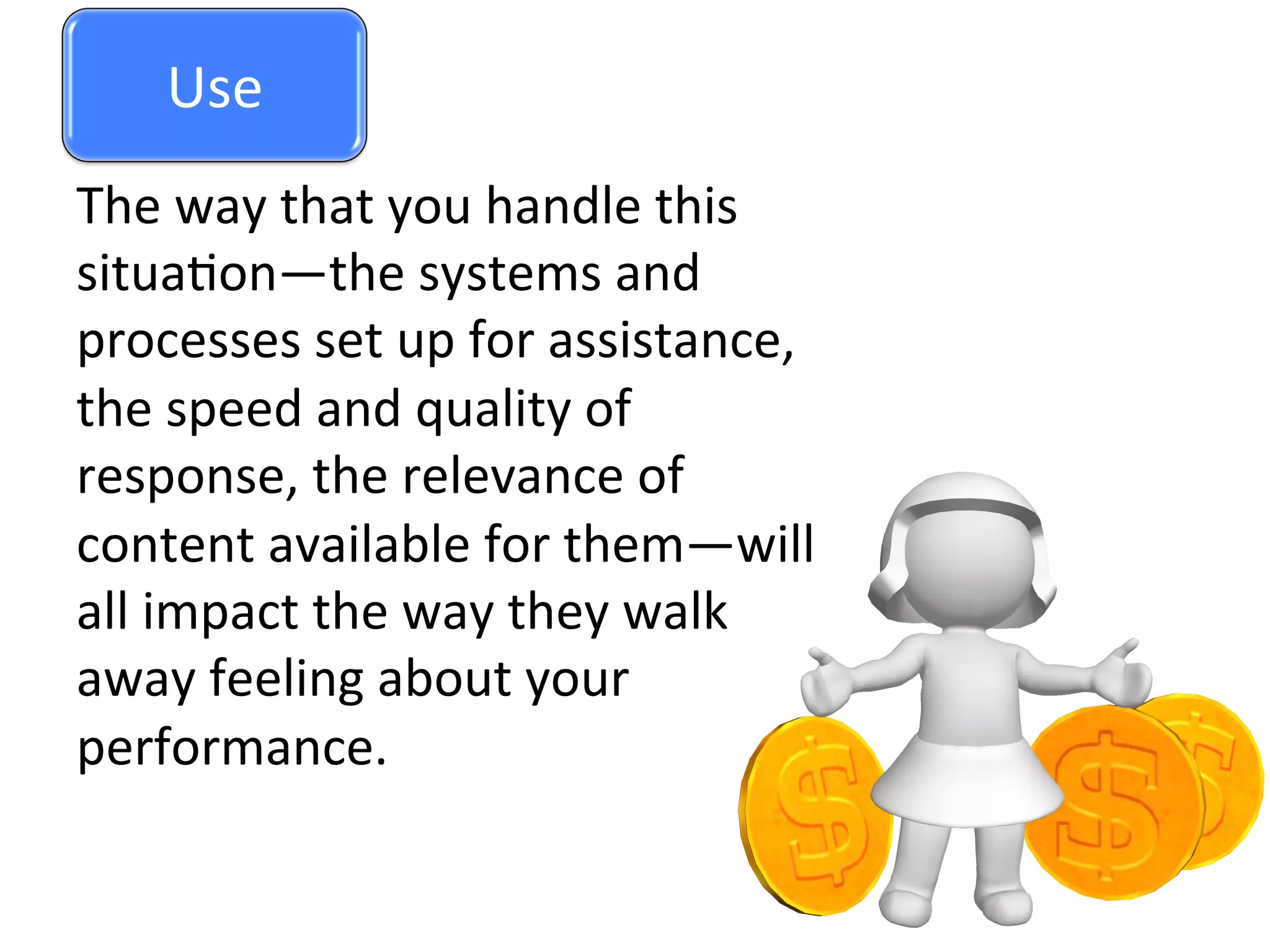 Use	
  
The	
  way	
  that	
  you	
  handle	
  this	
  
situa0on—the	
  systems	
  and	
  
processes	
  set	
  up	
  for	
  assistance,	
  
the	
  speed	
  and	
  quality	
  of	
  
response,	
  the	
  relevance	
  of	
  
content	
  available	
  for	
  them—will	
  
all	
  impact	
  the	
  way	
  they	
  walk	
  
away	
  feeling	
  about	
  your	
  
performance.	
  
Use	
  
 