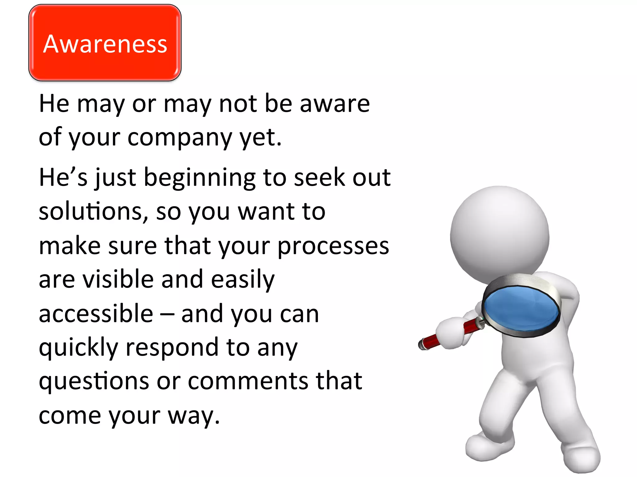 Awareness	
  
He	
  may	
  or	
  may	
  not	
  be	
  aware	
  
of	
  your	
  company	
  yet.	
  	
  
He’s	
  just	
  beginning	
  to	
  seek	
  out	
  
solu0ons,	
  so	
  you	
  want	
  to	
  
make	
  sure	
  that	
  your	
  processes	
  
are	
  visible	
  and	
  easily	
  
accessible	
  –	
  and	
  you	
  can	
  
quickly	
  respond	
  to	
  any	
  
ques0ons	
  or	
  comments	
  that	
  
come	
  your	
  way.	
  
	
  
Awareness	
  
 