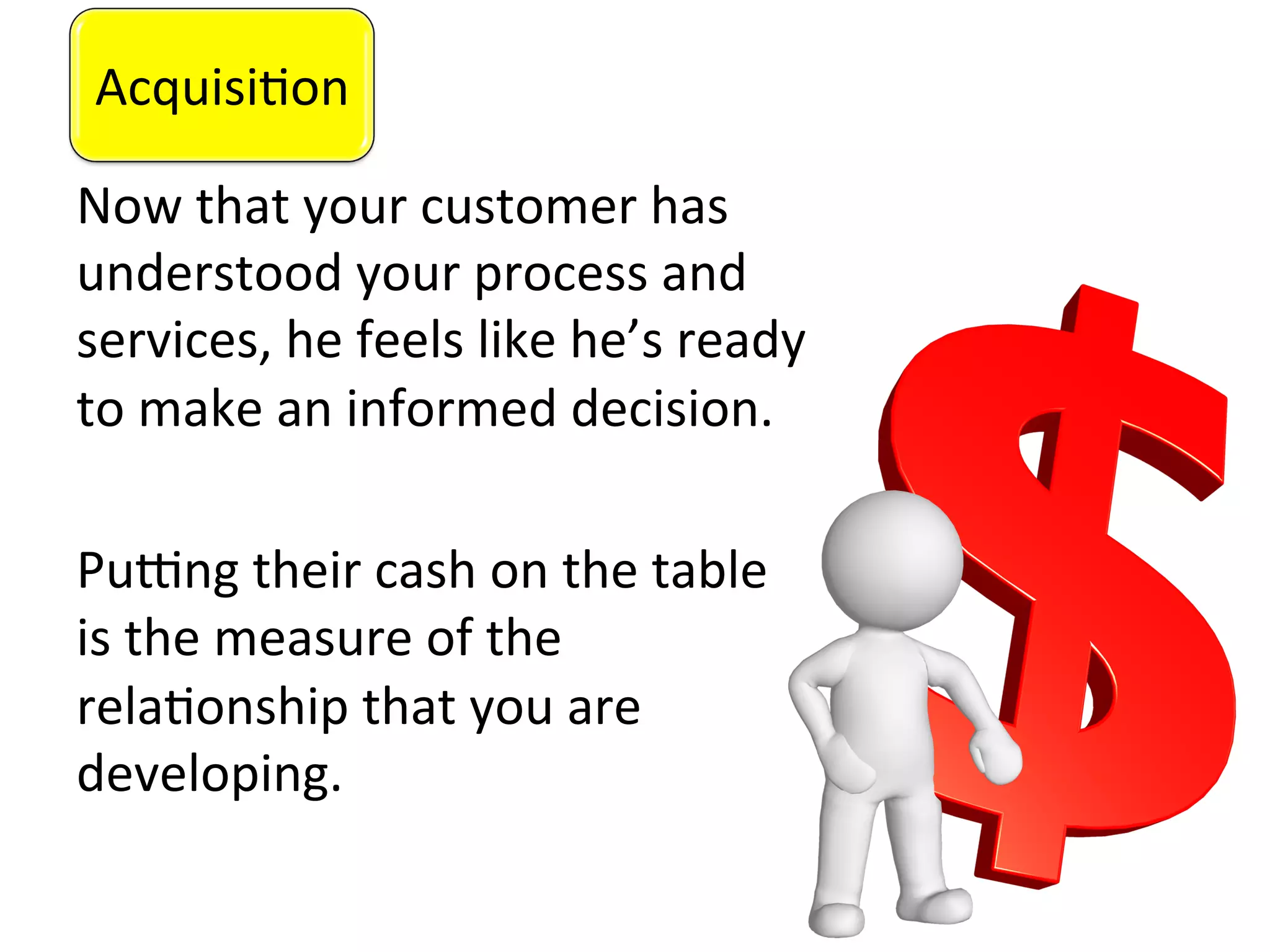 Acquisi0on	
  
Now	
  that	
  your	
  customer	
  has	
  
understood	
  your	
  process	
  and	
  
services,	
  he	
  feels	
  like	
  he’s	
  ready	
  
to	
  make	
  an	
  informed	
  decision.	
  
	
  
PuZng	
  their	
  cash	
  on	
  the	
  table	
  
is	
  the	
  measure	
  of	
  the	
  
rela0onship	
  that	
  you	
  are	
  
developing.	
  	
  
	
  
Acquisi0on	
  
 