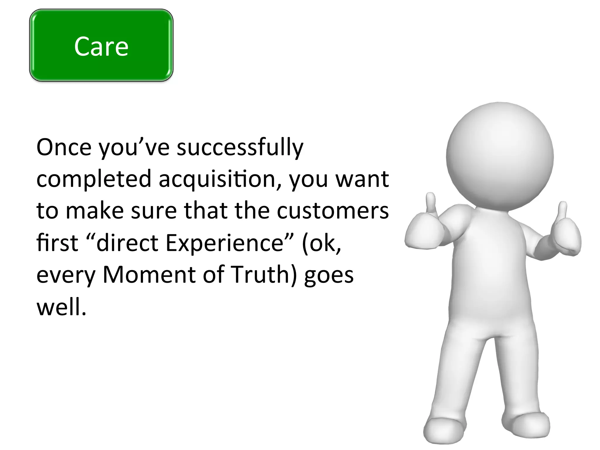 Care	
  
Once	
  you’ve	
  successfully	
  
completed	
  acquisi0on,	
  you	
  want	
  
to	
  make	
  sure	
  that	
  the	
  customers	
  
ﬁrst	
  “direct	
  Experience”	
  (ok,	
  
every	
  Moment	
  of	
  Truth)	
  goes	
  
well.	
  	
  
	
  
	
  
Care	
  
 