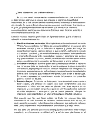 ¿Cómo sobrevivir a una crisis económica?
Es oportuno mencionar que existen maneras de afrontar una crisis económica,
es decir también sobrevivir al proceso que atraviesa la economía, lo cual habrá
inestabilidad, en la cual también existirá un decrecimiento en la mayoría de los sectores
del mercado. En cierto orden de ideas manejar conceptos económicos y financieros es
muy útil, ya que te permite conocer las decisiones que en medio de una crisis
económicas tienes que tomar, que documento financiero estas firmando teniendo el
conocimiento adecuando de ello.
En lo que respecta hacemos gran énfasis en 3 grandes factores que te ayudaran a
sobrevivir a una crisis económica.
1. Planificar finanzas personales: Muy importantemente resaltamos el hecho de
“Ahorrar” aunque esto sea muy básico es necesario realizar un presupuesto para
establecer, manejar y dar un límite de tus ingresos y gastos. Acá surge las
siguientes interrogantes ¿por qué compro lo que compro? ¿realmente lo necesito
o lo deseo? Y por último ¿Qué justificación me doy sobre esto?, es muy necesario
e importante diferenciar entre necesidades y deseos, y para lograr eso también
hay que conocerse a uno mismo, es decir, cuando se crea un balance entre ambas
partes, consideraremos lo necesario y así damos paso al ahorro exitoso.
2. Gestionar el futuro: Es evidente que en este punto engloba también el hecho de
que no hay que dejar los fondos solos, la buena gestión de tu dinero te permitirá
vivir tranquilo, te prepara para cualquier situación inesperada o de emergencia, es
importante que cuentes con los suficientes recursos para financiar tus actividades
del día a día, y así para que puedas ahorrar para tu futuro o bien el de los tuyos.
Es necesario reconocer tus ingresos como también de los gastos y no ignorar los
pasivos, es decir las deudas.
3. Prevenir riesgos: Sobre este particular punto hacemos énfasis mayormente a
tener seguros, una amplitud de seguros que estén comprometido para una
emergencia a futuro, muchas personas piensan que tener seguros no es
importante y se equivocan porque hace parte de vivir tranquilo sobre cualquier
situación inesperada o emergencia que se pueda presentar, siempre es
importante estar respaldado en un futuro ante cualquier dificultad o situación.
Otro aspecto que hay que hacer énfasis es limitar los excesos bajo esta
circunstancias de crisis financiera es necesario cambiar nuestro estilo de vida, es
decir, gastar lo necesario y reducir los gastos en las cosas que realmente no hacen
falta. Como sugerencia es importante tener un presupuesto que tenga límites.
Por otra parte una persona que conozca el lenguaje financiero tiene más ventajas
conociendo económicamente su alfabetización y así de saber planificarse en el
 