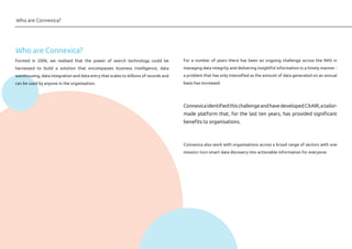 Formed in 2006, we realised that the power of search technology could be
harnessed to build a solution that encompasses business intelligence, data
warehousing, data integration and data entry that scales to billions of records and
can be used by anyone in the organisation.
For a number of years there has been an ongoing challenge across the NHS in
managing data integrity and delivering insightful information in a timely manner -
a problem that has only intensified as the amount of data generated on an annual
basis has increased.
ConnexicaidentifiedthischallengeandhavedevelopedCXAIR,atailor-
made platform that, for the last ten years, has provided significant
benefits to organisations.
Connexica also work with organisations across a broad range of sectors with one
mission: turn smart data discovery into actionable information for everyone.
Who are Connexica?
Who are Connexica?
 