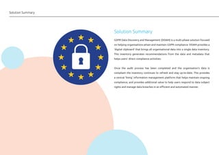 Solution Summary
GDPR Data Discovery and Management (DDAM) is a multi-phase solution focused
on helping organisations attain and maintain GDPR compliance. DDAM provides a
‘digital clipboard’ that brings all organisational data into a single data inventory.
This inventory generates recommendations from the data and metadata that
helps users’ direct compliance activities.
Once the audit process has been completed and the organisation’s data is
compliant the inventory continues to refresh and stay up-to-date. This provides
a central ‘living’ information management platform that helps maintain ongoing
compliance, and provides additional value to help users respond to data subject
rights and manage data breaches in an efficient and automated manner.
Solution Summary
 