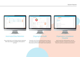 Solution Features
Flag up data that is out of date and alert individuals
when data needs to be deleted, obfuscated or
archived.
Automated Data Retention
Generate a list of recommended actions to take on
your data to become GDPR compliant, and visualise
the process with the GDPR Health Check Dashboard.
Ongoing Data Audit
walk through the GDPR legislation with the
compliance checklist, creating a central resource
library for policies, processes and procedures.
Organisation Compliance
Checklist
 
