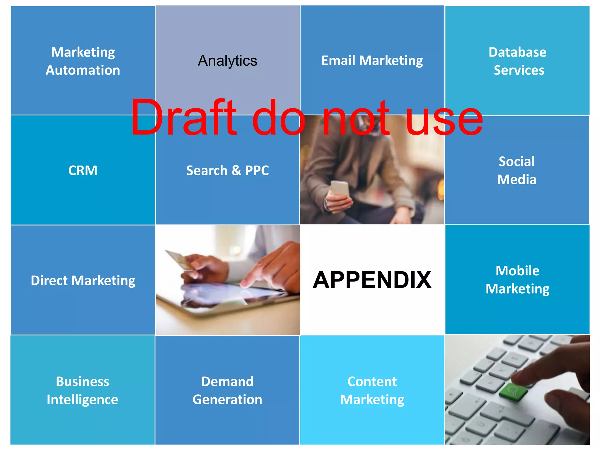 12
12
Marketing
Automation
Direct Marketing
Social
Media
Email Marketing
Search & PPC
Demand
Generation
Analytics
CRM
Content
Marketing
Database
Services
Mobile
Marketing
Business
Intelligence
APPENDIX
Draft do not use
 
