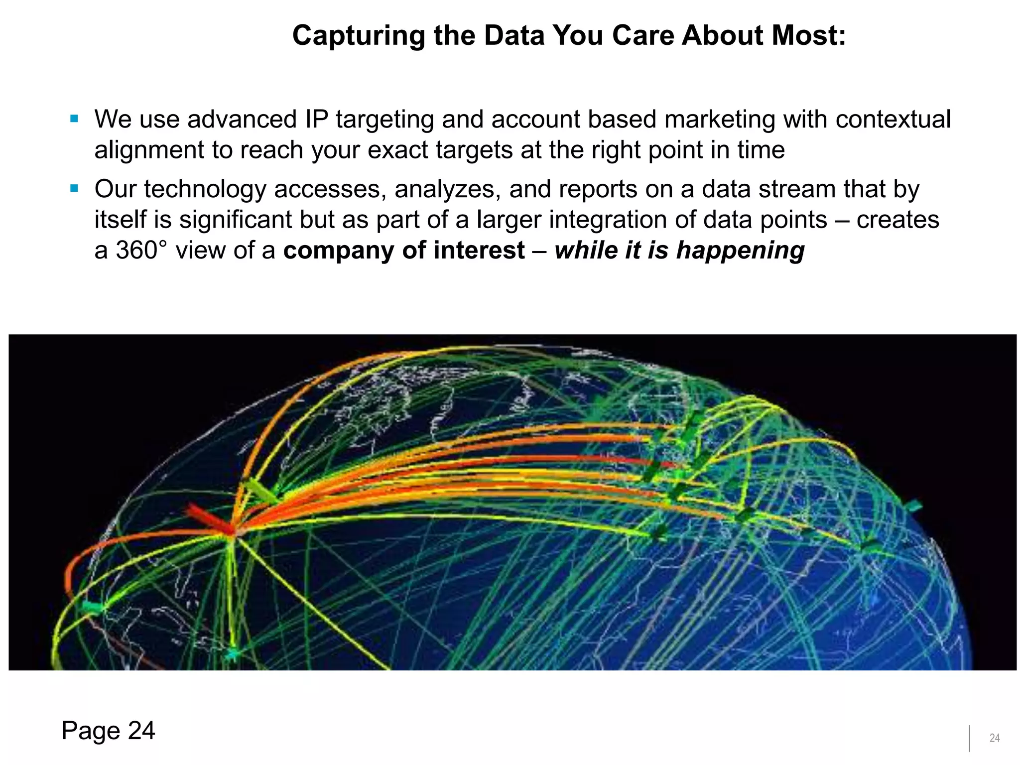 24
 We use advanced IP targeting and account based marketing with contextual
alignment to reach your exact targets at the right point in time
 Our technology accesses, analyzes, and reports on a data stream that by
itself is significant but as part of a larger integration of data points – creates
a 360° view of a company of interest – while it is happening
Capturing the Data You Care About Most:
Page 24
 