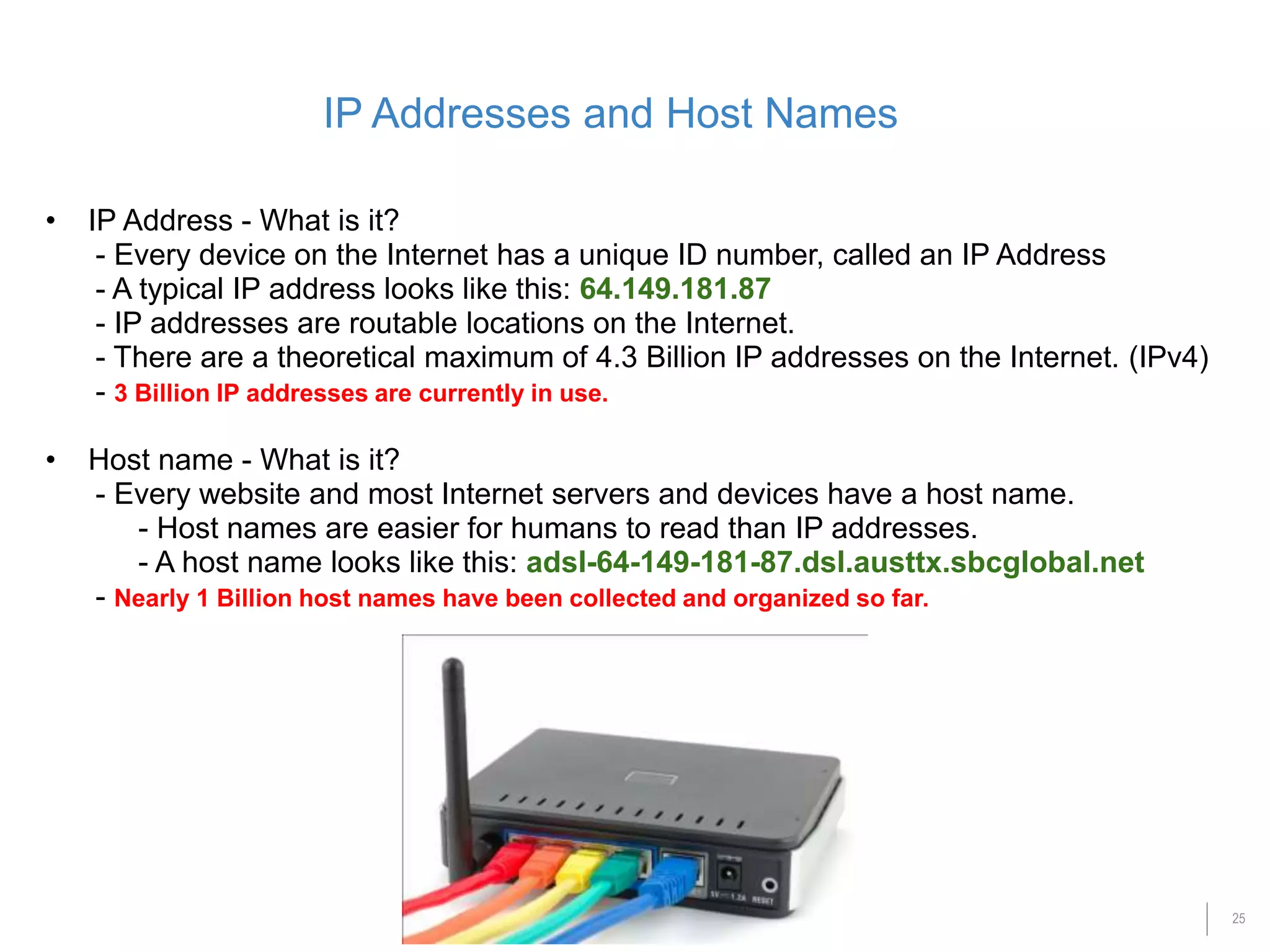 25
• IP Address - What is it?
- Every device on the Internet has a unique ID number, called an IP Address
- A typical IP address looks like this: 64.149.181.87
- IP addresses are routable locations on the Internet.
- There are a theoretical maximum of 4.3 Billion IP addresses on the Internet. (IPv4)
- 3 Billion IP addresses are currently in use.
• Host name - What is it?
- Every website and most Internet servers and devices have a host name.
- Host names are easier for humans to read than IP addresses.
- A host name looks like this: adsl-64-149-181-87.dsl.austtx.sbcglobal.net
- Nearly 1 Billion host names have been collected and organized so far.
IP Addresses and Host Names
 