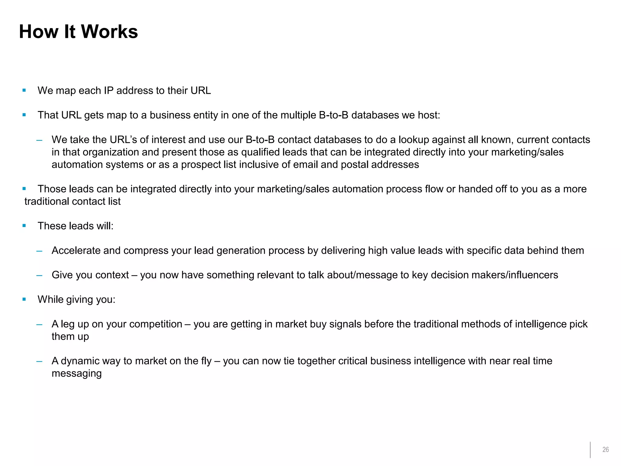26
How It Works
 We map each IP address to their URL
 That URL gets map to a business entity in one of the multiple B-to-B databases we host:
– We take the URL’s of interest and use our B-to-B contact databases to do a lookup against all known, current contacts
in that organization and present those as qualified leads that can be integrated directly into your marketing/sales
automation systems or as a prospect list inclusive of email and postal addresses
 Those leads can be integrated directly into your marketing/sales automation process flow or handed off to you as a more
traditional contact list
 These leads will:
– Accelerate and compress your lead generation process by delivering high value leads with specific data behind them
– Give you context – you now have something relevant to talk about/message to key decision makers/influencers
 While giving you:
– A leg up on your competition – you are getting in market buy signals before the traditional methods of intelligence pick
them up
– A dynamic way to market on the fly – you can now tie together critical business intelligence with near real time
messaging
 