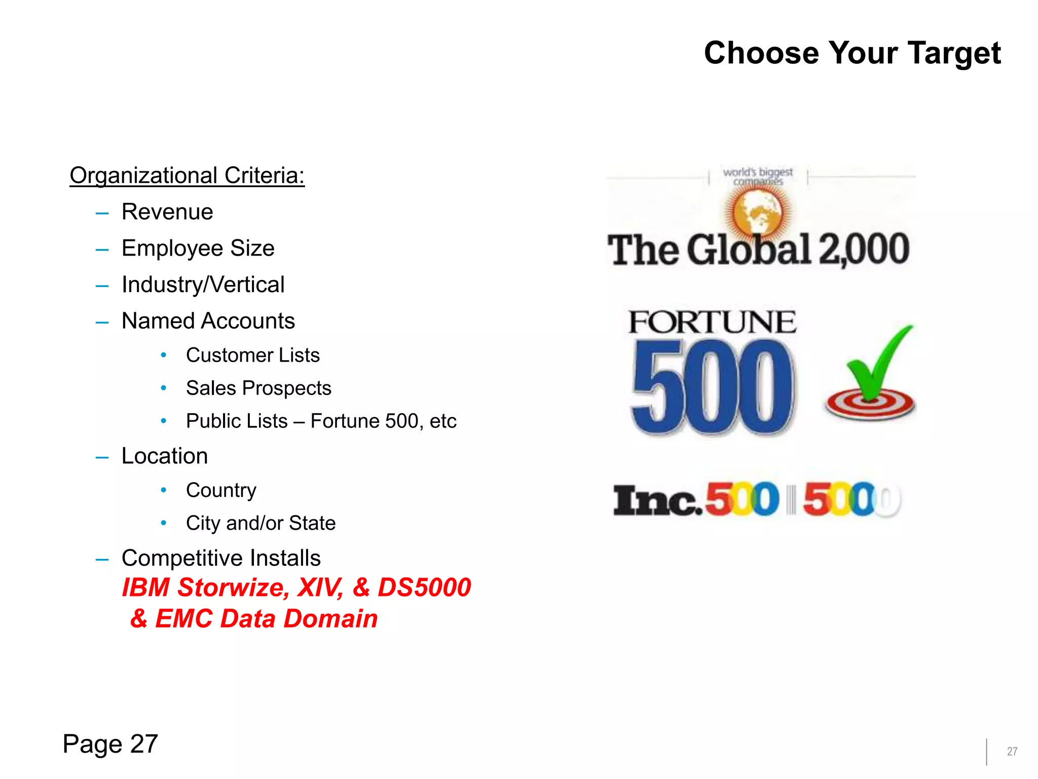 27
Organizational Criteria:
– Revenue
– Employee Size
– Industry/Vertical
– Named Accounts
• Customer Lists
• Sales Prospects
• Public Lists – Fortune 500, etc
– Location
• Country
• City and/or State
– Competitive Installs
IBM Storwize, XIV, & DS5000
& EMC Data Domain
Choose Your Target
Page 27
 
