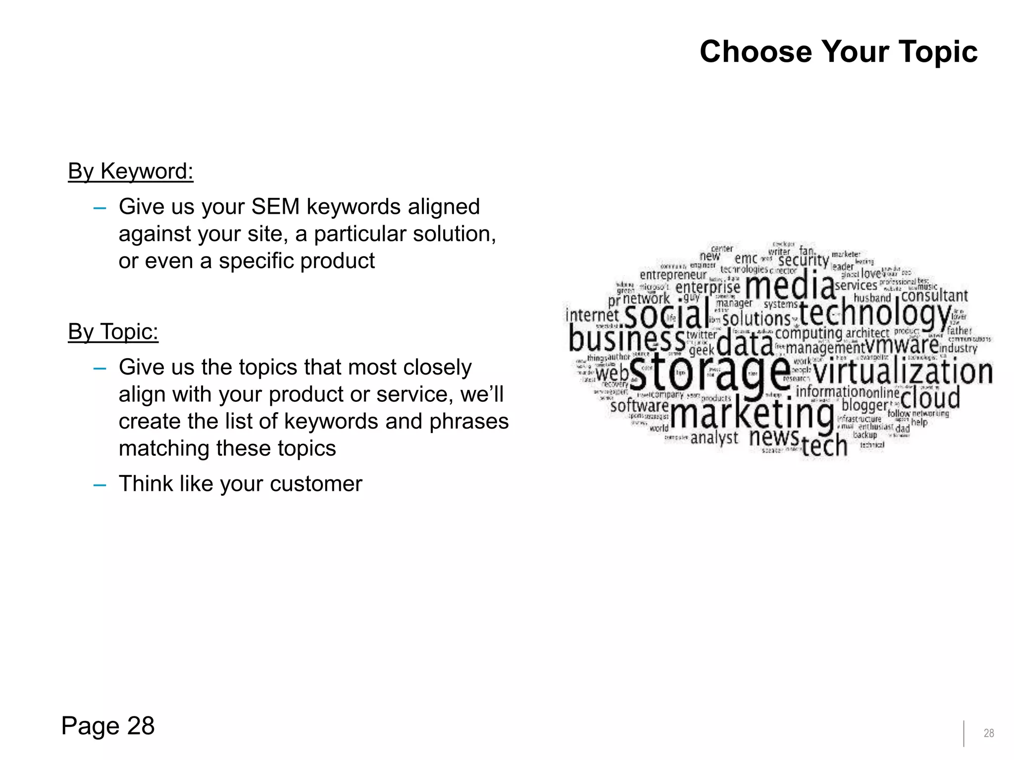 28
By Keyword:
– Give us your SEM keywords aligned
against your site, a particular solution,
or even a specific product
By Topic:
– Give us the topics that most closely
align with your product or service, we’ll
create the list of keywords and phrases
matching these topics
– Think like your customer
Choose Your Topic
Page 28
 