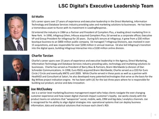 13
LSC Digital’s Executive Leadership Team
Ed Mallin
Ed’s career spans over 27 years of experience and executive leadership in the Direct Marketing, Information
Technology and Database Services industry providing sales and marketing solutions to businesses. He has been
a tremendous asset to Huron with its investment in LeadingResponse..
Ed entered the industry in 1984 as a Partner and President of Compilers Plus, a leading direct marketing firm in
New York. In 1990, Infogroup (then, Infousa acquired Compilers Plus; Ed served as a corporate officer, Executive
VP and Group President for Infogroup for 20 years. During Ed’s tenure at Infogroup, it grew from a $30 million
boutique business to an $800 million public company. Ed managed 7 Infogroup Divisions, was involved in over
15 acquisitions, and was responsible for over $200 million in annual revenue. Ed also led Infogroup’s transition
into the digital space, building Infogroup Interactive into a $100 million online division.
Joe McCluskey
Joe is a senior level marketing/business management expert who helps clients navigate the ever changing
customer experience and how newer digital channels impact customer's loyalty. Joe works closely with the
product teams on solutions that "weaponize" social, mobile, web, CRM and big data / analytics channels. Joe
is recognized for his ability to align digital strategies into operational systems that can deploy business
information, data and analytical solutions that increase each client's ROI.
Charlie Tarzian
Charlie’s career spans over 25 years of experience and executive leadership in the Agency, Direct Marketing,
Information Technology and Database Services industry providing sales, technology and marketing solutions to
businesses. Charlie has served as President of Barry Blau & Partners, Brann Worldwide (a division of Dan
Schneider Communications. In 1998, Euro RSCG acquired Brann Worldwide; Charlie served as a CEO for Euro
Circle / Circle and eventually MKTG until 2009. While Charlie served in these posts as well as a partner with
HealthED and Consultant at Satori, he also developed many patented technologies that serve as the basis for the
Big Willow project indication engine. He has been with LSC for the last three years where he is responsible for
building out product, service and data innovation.
 