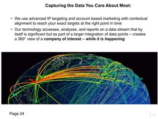 24
 We use advanced IP targeting and account based marketing with contextual
alignment to reach your exact targets at the right point in time
 Our technology accesses, analyzes, and reports on a data stream that by
itself is significant but as part of a larger integration of data points – creates
a 360° view of a company of interest – while it is happening
Capturing the Data You Care About Most:
Page 24
 