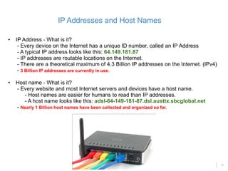 25
• IP Address - What is it?
- Every device on the Internet has a unique ID number, called an IP Address
- A typical IP address looks like this: 64.149.181.87
- IP addresses are routable locations on the Internet.
- There are a theoretical maximum of 4.3 Billion IP addresses on the Internet. (IPv4)
- 3 Billion IP addresses are currently in use.
• Host name - What is it?
- Every website and most Internet servers and devices have a host name.
- Host names are easier for humans to read than IP addresses.
- A host name looks like this: adsl-64-149-181-87.dsl.austtx.sbcglobal.net
- Nearly 1 Billion host names have been collected and organized so far.
IP Addresses and Host Names
 