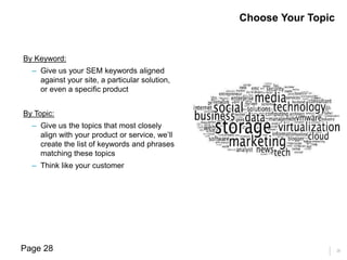 28
By Keyword:
– Give us your SEM keywords aligned
against your site, a particular solution,
or even a specific product
By Topic:
– Give us the topics that most closely
align with your product or service, we’ll
create the list of keywords and phrases
matching these topics
– Think like your customer
Choose Your Topic
Page 28
 