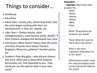 REQUIRED:

  Things to consider…                                   Highlight information that
                                                      answers the
                                                          •Who
» Childhood                                               •What
                                                          •Where
» Education                                               •When
» Adult Years - family, jobs, where they lived, how       •Why
  the artist began working with their art,                •How
  developments in their art, awards, etc.
                                                          Write: 10 questions (to
» Later Years – famous pieces, style,
                                                          research next week)
  colleagues/peers, most famous works, death?, if
  their artwork changed and developed over time           Think: What do I want to
» Conclusion: What kind of impact does the artist         share about this artist?
  and their artworks have today? Famous-
  forgotten, Museums, galleries? Auction prices,          What is the most
  etc.                                                    important thing about his
                                                          or her work?
» Student’s final thoughts – why did you choose
  this artist. What was it about their artwork,           What lessons could I teach
  personality, etc. that appealed to you. How             the class/art project could
  could you use this person style in your own             we do that would relate to
  work?                                                   this artist?
 