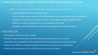 Générateur de valeur client
3 zones d’enjeux pour accompagner l’expérience client comme facteur clé de succès:
3- DATA: la connaissance des clients, pour davantage de personnalisation
- C’est le PRINCIPAL enjeu de la relation client
- Tous les clients sont en recherche de personnalisation, de reconnaissance et de simplification
- Compiler et croiser les données de vos clients est le meilleur moyen de différenciation
- Fidéliser vos clients en adaptant et en personnalisant votre offre
- Capitaliser votre portefeuille pour optimiser la captation de nouveaux acheteurs
POUR CONCLURE
- Cartographier le parcours de vos clients
- Recenser toutes les informations (posture client) et les mettre à jour sur votre site
- Augmenter votre joignabilité et être directif et réactif sur les relais d’avis (réseaux sociaux)
- Disposer d’un CRM pour faciliter la gestion des données et le suivi de vos traitements
- Prendre en compte les avis de ses clients (et ceux de vos concurrents)
 