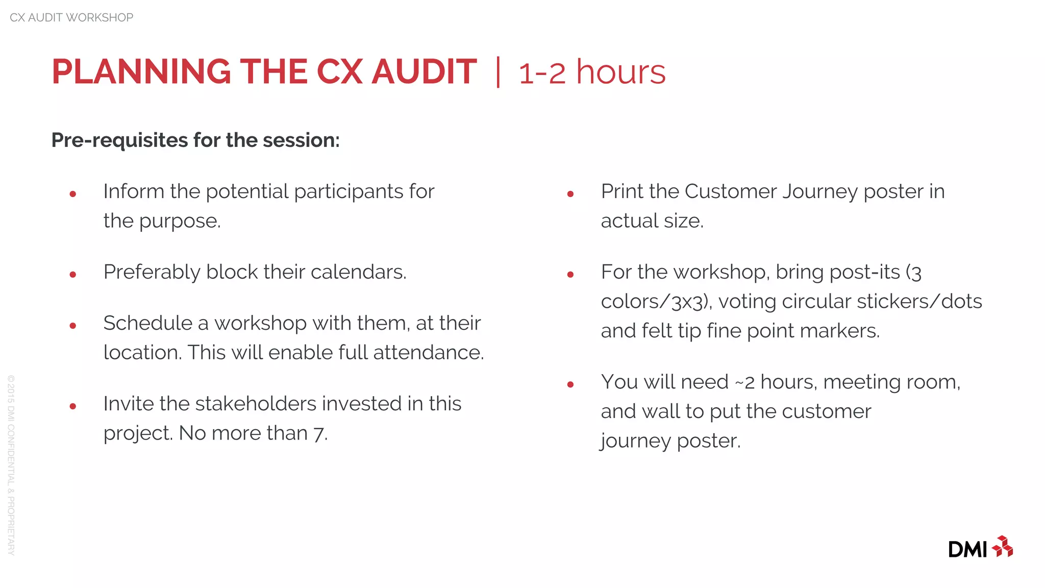 © 2015DMICONFIDENTIAL&PROPRIETARY
Pre-requisites for the session:
● Inform the potential participants for
the purpose.
● Preferably block their calendars.
● Schedule a workshop with them, at their
location. This will enable full attendance.
● Invite the stakeholders invested in this
project. No more than 7.
PLANNING THE CX AUDIT | 1-2 hours
CX AUDIT WORKSHOP
● Print the Customer Journey poster in
actual size.
● For the workshop, bring post-its (3
colors/3x3), voting circular stickers/dots
and felt tip fine point markers.
● You will need ~2 hours, meeting room,
and wall to put the customer
journey poster.
 