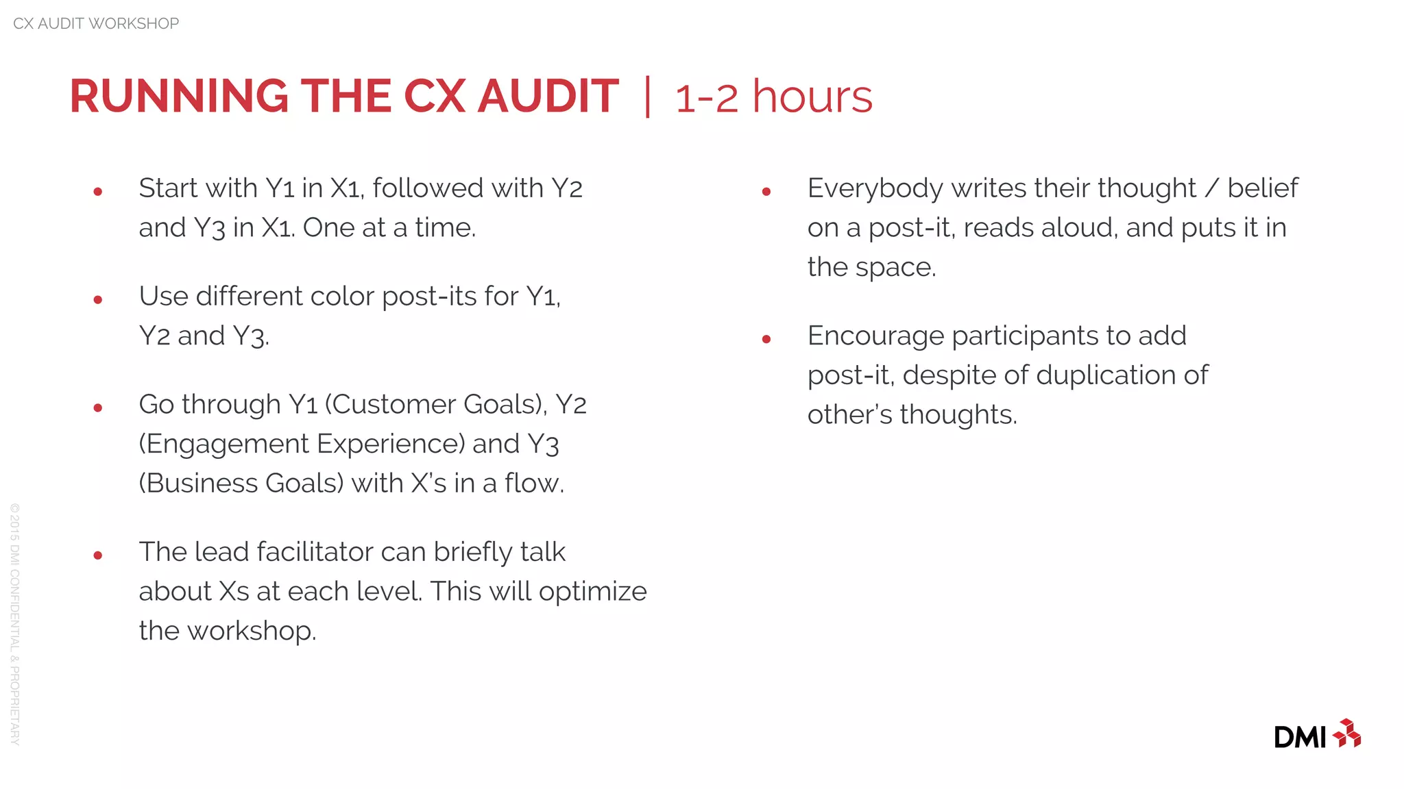 © 2015DMICONFIDENTIAL&PROPRIETARY
● Start with Y1 in X1, followed with Y2
and Y3 in X1. One at a time.
● Use different color post-its for Y1,
Y2 and Y3.
● Go through Y1 (Customer Goals), Y2
(Engagement Experience) and Y3
(Business Goals) with X’s in a flow.
● The lead facilitator can briefly talk
about Xs at each level. This will optimize
the workshop.
RUNNING THE CX AUDIT | 1-2 hours
CX AUDIT WORKSHOP
● Everybody writes their thought / belief
on a post-it, reads aloud, and puts it in
the space.
● Encourage participants to add
post-it, despite of duplication of
other’s thoughts.
 