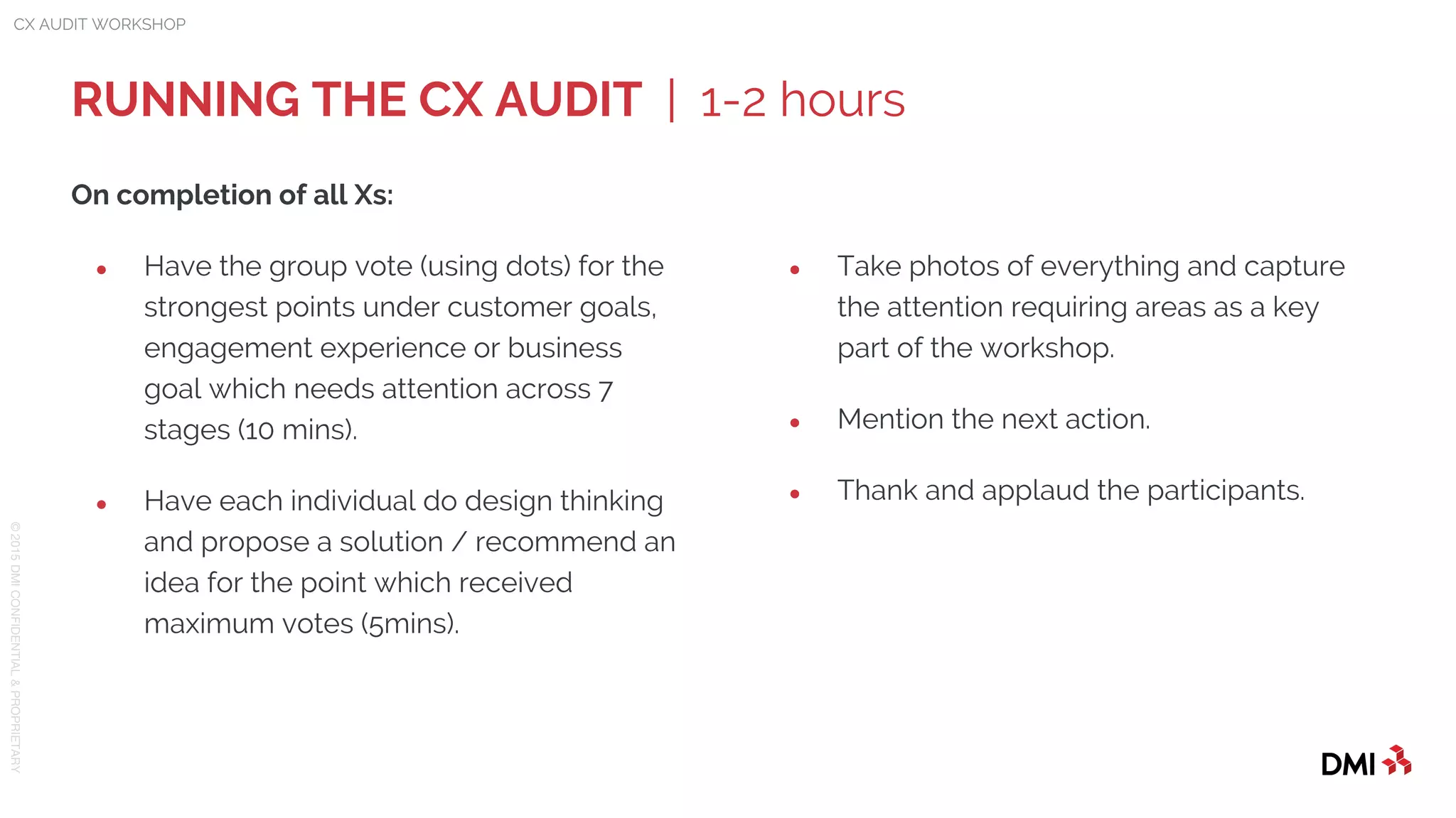 © 2015DMICONFIDENTIAL&PROPRIETARY
RUNNING THE CX AUDIT | 1-2 hours
CX AUDIT WORKSHOP
On completion of all Xs:
● Have the group vote (using dots) for the
strongest points under customer goals,
engagement experience or business
goal which needs attention across 7
stages (10 mins).
● Have each individual do design thinking
and propose a solution / recommend an
idea for the point which received
maximum votes (5mins).
● Take photos of everything and capture
the attention requiring areas as a key
part of the workshop.
● Mention the next action.
● Thank and applaud the participants.
 