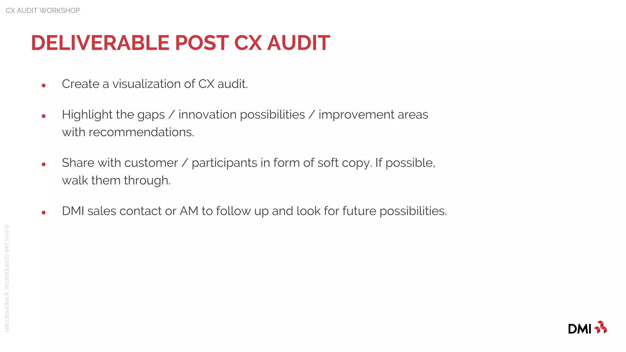 © 2015DMICONFIDENTIAL&PROPRIETARY
● Create a visualization of CX audit.
● Highlight the gaps / innovation possibilities / improvement areas
with recommendations.
● Share with customer / participants in form of soft copy. If possible,
walk them through.
● DMI sales contact or AM to follow up and look for future possibilities.
DELIVERABLE POST CX AUDIT
CX AUDIT WORKSHOP
 